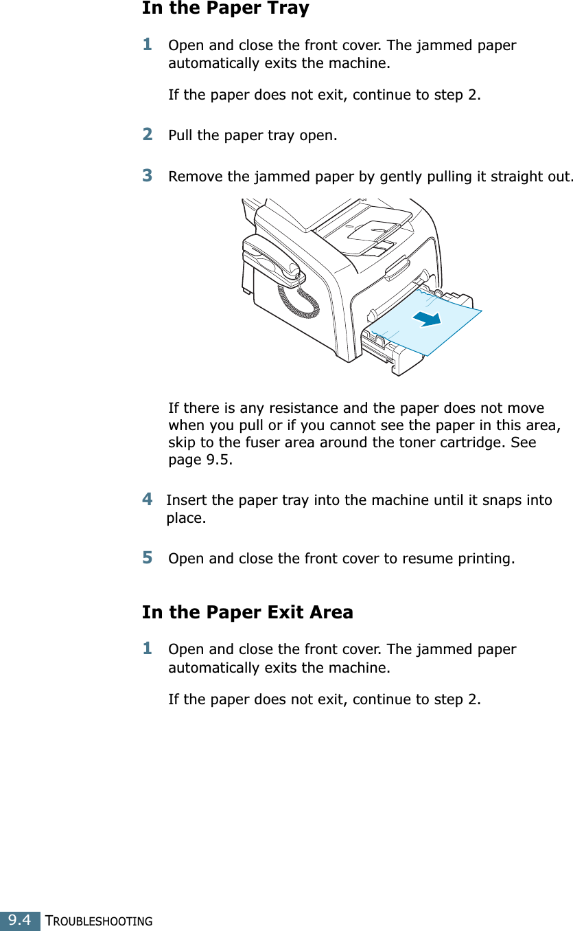TROUBLESHOOTING9.4In the Paper Tray1Open and close the front cover. The jammed paper automatically exits the machine.If the paper does not exit, continue to step 2.2Pull the paper tray open. 3Remove the jammed paper by gently pulling it straight out.If there is any resistance and the paper does not move when you pull or if you cannot see the paper in this area, skip to the fuser area around the toner cartridge. See page 9.5. 4Insert the paper tray into the machine until it snaps into place.5Open and close the front cover to resume printing.In the Paper Exit Area1Open and close the front cover. The jammed paper automatically exits the machine.If the paper does not exit, continue to step 2.