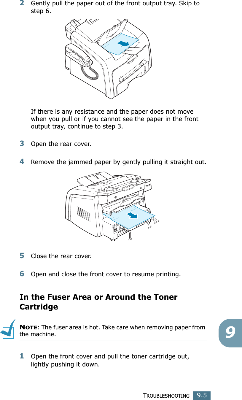 TROUBLESHOOTING9.592Gently pull the paper out of the front output tray. Skip to step 6. If there is any resistance and the paper does not move when you pull or if you cannot see the paper in the front output tray, continue to step 3.3Open the rear cover.4Remove the jammed paper by gently pulling it straight out.5Close the rear cover.6Open and close the front cover to resume printing.In the Fuser Area or Around the Toner CartridgeNOTE: The fuser area is hot. Take care when removing paper from the machine.1Open the front cover and pull the toner cartridge out, lightly pushing it down.
