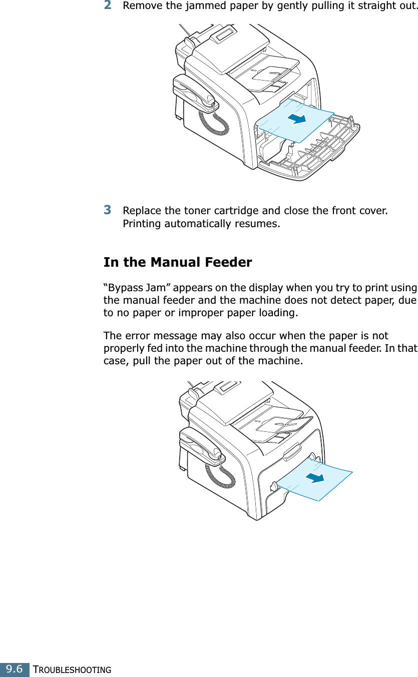 TROUBLESHOOTING9.62Remove the jammed paper by gently pulling it straight out.3Replace the toner cartridge and close the front cover. Printing automatically resumes.In the Manual Feeder“Bypass Jam” appears on the display when you try to print using the manual feeder and the machine does not detect paper, due to no paper or improper paper loading.The error message may also occur when the paper is not properly fed into the machine through the manual feeder. In that case, pull the paper out of the machine.