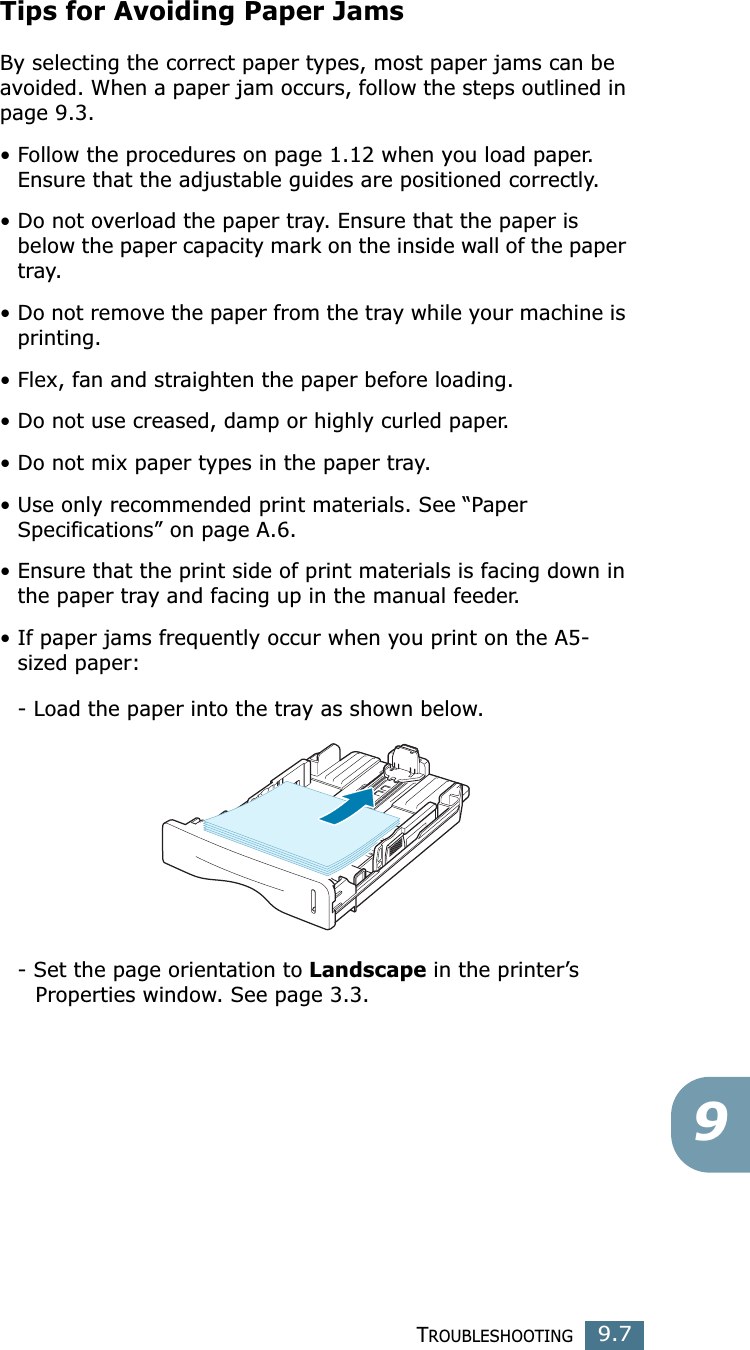 TROUBLESHOOTING9.79Tips for Avoiding Paper JamsBy selecting the correct paper types, most paper jams can be avoided. When a paper jam occurs, follow the steps outlined in page 9.3. • Follow the procedures on page 1.12 when you load paper. Ensure that the adjustable guides are positioned correctly.• Do not overload the paper tray. Ensure that the paper is below the paper capacity mark on the inside wall of the paper tray.• Do not remove the paper from the tray while your machine is printing.• Flex, fan and straighten the paper before loading. • Do not use creased, damp or highly curled paper.• Do not mix paper types in the paper tray.• Use only recommended print materials. See “Paper Specifications” on page A.6.• Ensure that the print side of print materials is facing down in the paper tray and facing up in the manual feeder.• If paper jams frequently occur when you print on the A5-sized paper:- Load the paper into the tray as shown below. - Set the page orientation to Landscape in the printer’s      Properties window. See page 3.3.