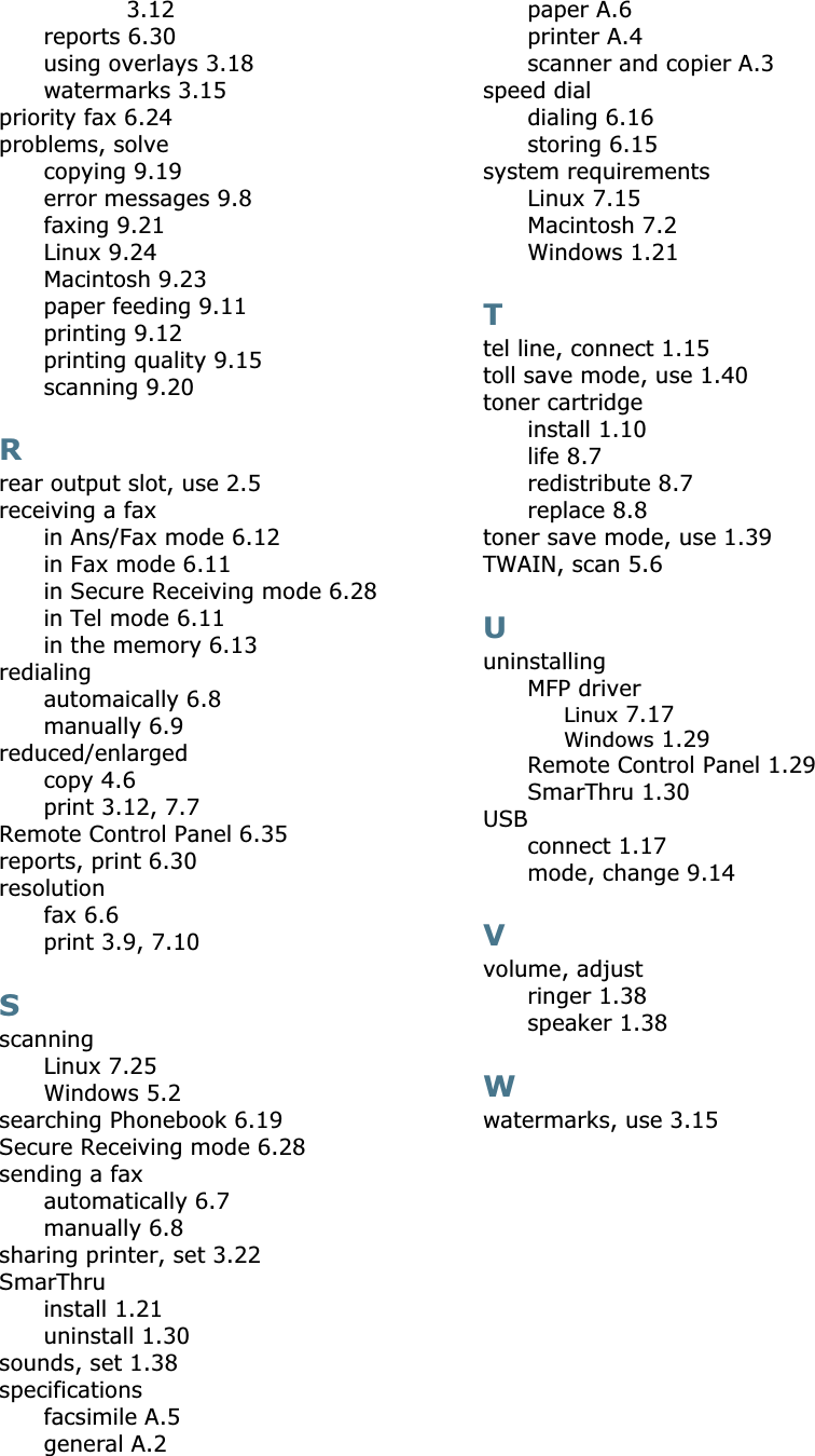 3.12reports 6.30using overlays 3.18watermarks 3.15priority fax 6.24problems, solvecopying 9.19error messages 9.8faxing 9.21Linux 9.24Macintosh 9.23paper feeding 9.11printing 9.12printing quality 9.15scanning 9.20Rrear output slot, use 2.5receiving a faxin Ans/Fax mode 6.12in Fax mode 6.11in Secure Receiving mode 6.28in Tel mode 6.11in the memory 6.13redialingautomaically 6.8manually 6.9reduced/enlargedcopy 4.6print 3.12, 7.7Remote Control Panel 6.35reports, print 6.30resolutionfax 6.6print 3.9, 7.10SscanningLinux 7.25Windows 5.2searching Phonebook 6.19Secure Receiving mode 6.28sending a faxautomatically 6.7manually 6.8sharing printer, set 3.22SmarThruinstall 1.21uninstall 1.30sounds, set 1.38specificationsfacsimile A.5general A.2paper A.6printer A.4scanner and copier A.3speed dialdialing 6.16storing 6.15system requirementsLinux 7.15Macintosh 7.2Windows 1.21Ttel line, connect 1.15toll save mode, use 1.40toner cartridgeinstall 1.10life 8.7redistribute 8.7replace 8.8toner save mode, use 1.39TWAIN, scan 5.6UuninstallingMFP driverLinux 7.17Windows 1.29Remote Control Panel 1.29SmarThru 1.30USBconnect 1.17mode, change 9.14Vvolume, adjustringer 1.38speaker 1.38Wwatermarks, use 3.15