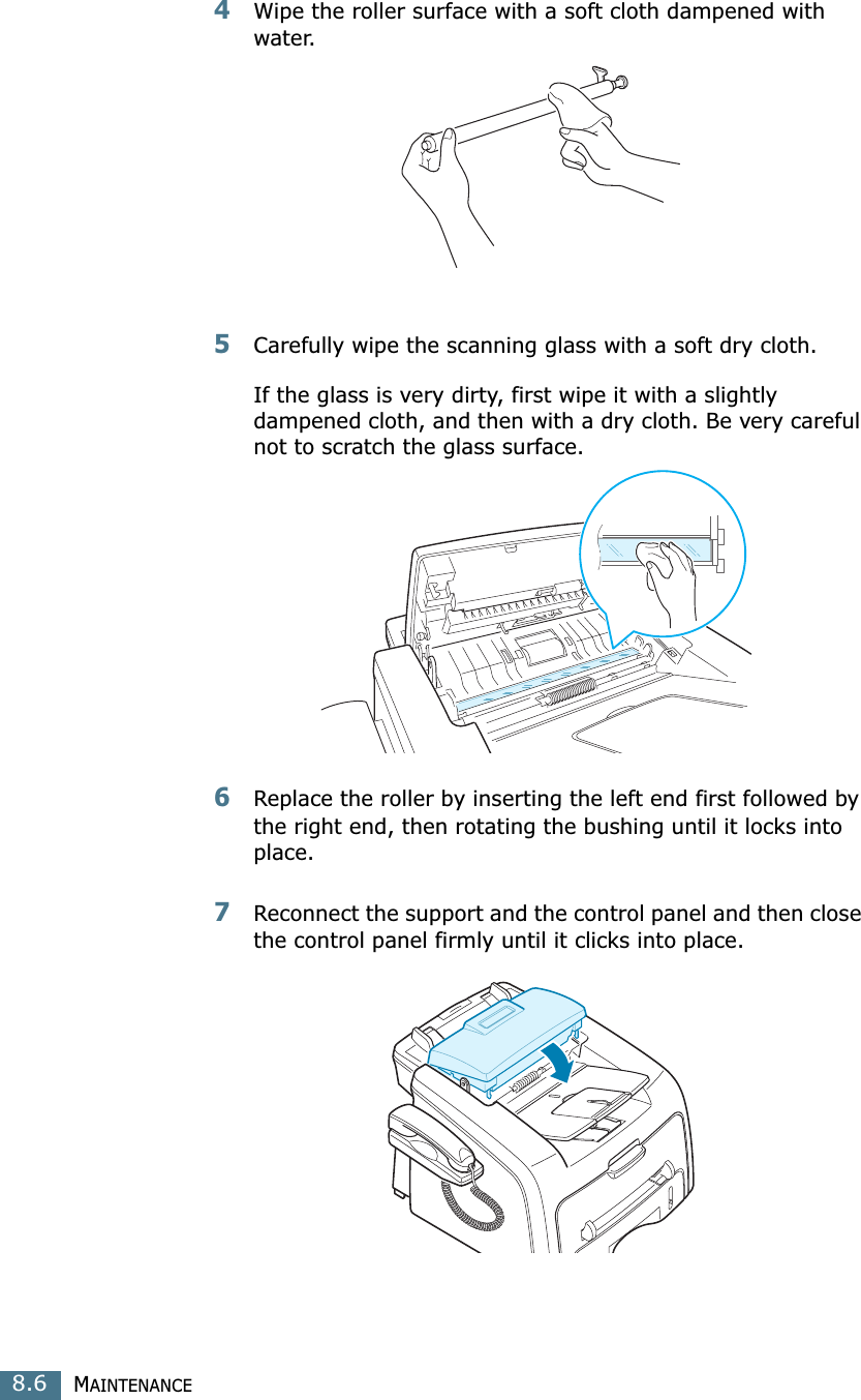 MAINTENANCE8.64Wipe the roller surface with a soft cloth dampened with water.5Carefully wipe the scanning glass with a soft dry cloth.If the glass is very dirty, first wipe it with a slightly dampened cloth, and then with a dry cloth. Be very careful not to scratch the glass surface.6Replace the roller by inserting the left end first followed by the right end, then rotating the bushing until it locks into place.7Reconnect the support and the control panel and then close the control panel firmly until it clicks into place.