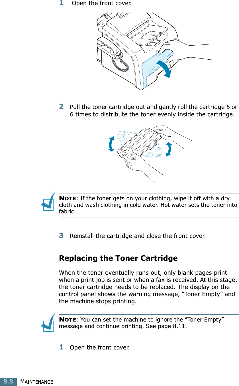 MAINTENANCE8.81 Open the front cover.2Pull the toner cartridge out and gently roll the cartridge 5 or 6 times to distribute the toner evenly inside the cartridge.NOTE: If the toner gets on your clothing, wipe it off with a dry cloth and wash clothing in cold water. Hot water sets the toner into fabric.3Reinstall the cartridge and close the front cover.Replacing the Toner CartridgeWhen the toner eventually runs out, only blank pages print when a print job is sent or when a fax is received. At this stage, the toner cartridge needs to be replaced. The display on the control panel shows the warning message, “Toner Empty” and the machine stops printing.NOTE: You can set the machine to ignore the “Toner Empty” message and continue printing. See page 8.11. 1Open the front cover.