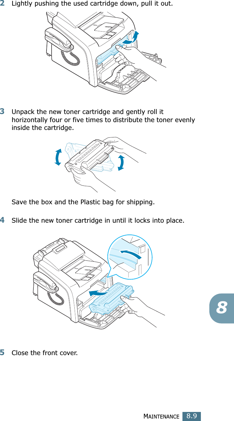 MAINTENANCE8.982Lightly pushing the used cartridge down, pull it out.3Unpack the new toner cartridge and gently roll it horizontally four or five times to distribute the toner evenly inside the cartridge.Save the box and the Plastic bag for shipping.4Slide the new toner cartridge in until it locks into place.5Close the front cover.