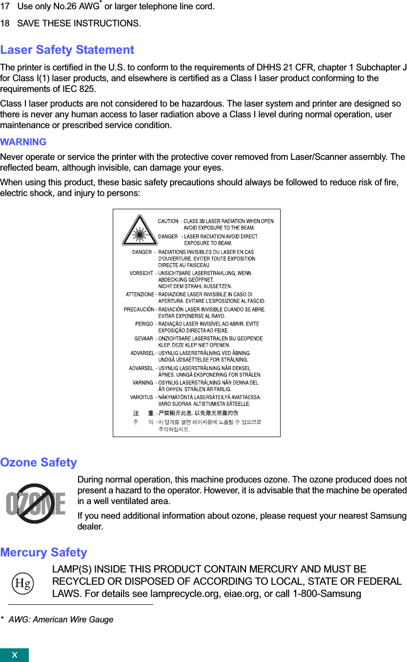 x17 Use only No.26 AWG* or larger telephone line cord.18 SAVE THESE INSTRUCTIONS.Laser Safety StatementThe printer is certified in the U.S. to conform to the requirements of DHHS 21 CFR, chapter 1 Subchapter J for Class I(1) laser products, and elsewhere is certified as a Class I laser product conforming to the requirements of IEC 825.Class I laser products are not considered to be hazardous. The laser system and printer are designed so there is never any human access to laser radiation above a Class I level during normal operation, user maintenance or prescribed service condition.WARNING Never operate or service the printer with the protective cover removed from Laser/Scanner assembly. The reflected beam, although invisible, can damage your eyes.When using this product, these basic safety precautions should always be followed to reduce risk of fire, electric shock, and injury to persons:Ozone SafetyDuring normal operation, this machine produces ozone. The ozone produced does not present a hazard to the operator. However, it is advisable that the machine be operated in a well ventilated area.If you need additional information about ozone, please request your nearest Samsung dealer.Mercury SafetyLAMP(S) INSIDE THIS PRODUCT CONTAIN MERCURY AND MUST BE RECYCLED OR DISPOSED OF ACCORDING TO LOCAL, STATE OR FEDERAL LAWS. For details see lamprecycle.org, eiae.org, or call 1-800-Samsung* AWG: American Wire Gauge