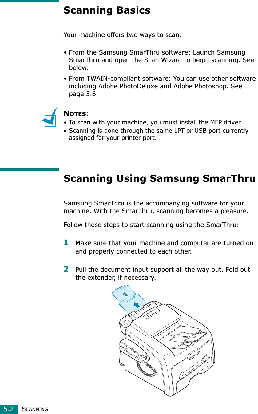 SCANNING5.2Scanning BasicsYour machine offers two ways to scan:• From the Samsung SmarThru software: Launch Samsung SmarThru and open the Scan Wizard to begin scanning. See below.• From TWAIN-compliant software: You can use other software including Adobe PhotoDeluxe and Adobe Photoshop. See page 5.6.NOTES:• To scan with your machine, you must install the MFP driver. • Scanning is done through the same LPT or USB port currently assigned for your printer port. Scanning Using Samsung SmarThruSamsung SmarThru is the accompanying software for your machine. With the SmarThru, scanning becomes a pleasure.Follow these steps to start scanning using the SmarThru:1Make sure that your machine and computer are turned on and properly connected to each other. 2Pull the document input support all the way out. Fold out the extender, if necessary. 
