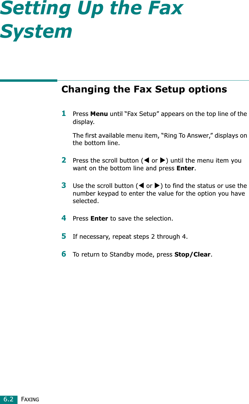 FAXING6.2Setting Up the Fax SystemChanging the Fax Setup options1Press Menu until “Fax Setup” appears on the top line of the display. The first available menu item, “Ring To Answer,” displays on the bottom line.2Press the scroll button (W or X) until the menu item you want on the bottom line and press Enter.3Use the scroll button (W or X) to find the status or use the number keypad to enter the value for the option you have selected.4Press Enter to save the selection. 5If necessary, repeat steps 2 through 4.6To return to Standby mode, press Stop/Clear.