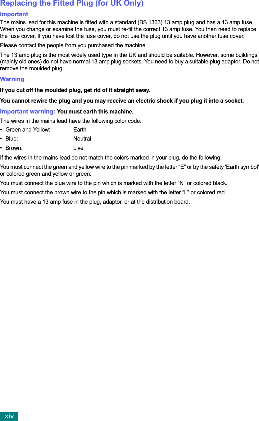 xivReplacing the Fitted Plug (for UK Only)ImportantThe mains lead for this machine is fitted with a standard (BS 1363) 13 amp plug and has a 13 amp fuse. When you change or examine the fuse, you must re-fit the correct 13 amp fuse. You then need to replace the fuse cover. If you have lost the fuse cover, do not use the plug until you have another fuse cover. Please contact the people from you purchased the machine.The 13 amp plug is the most widely used type in the UK and should be suitable. However, some buildings (mainly old ones) do not have normal 13 amp plug sockets. You need to buy a suitable plug adaptor. Do not remove the moulded plug.WarningIf you cut off the moulded plug, get rid of it straight away.You cannot rewire the plug and you may receive an electric shock if you plug it into a socket.Important warning: You must earth this machine.The wires in the mains lead have the following color code:• Green and Yellow:  Earth• Blue: Neutral•Brown: LiveIf the wires in the mains lead do not match the colors marked in your plug, do the following:You must connect the green and yellow wire to the pin marked by the letter “E” or by the safety ‘Earth symbol’ or colored green and yellow or green.You must connect the blue wire to the pin which is marked with the letter “N” or colored black.You must connect the brown wire to the pin which is marked with the letter “L” or colored red.You must have a 13 amp fuse in the plug, adaptor, or at the distribution board.