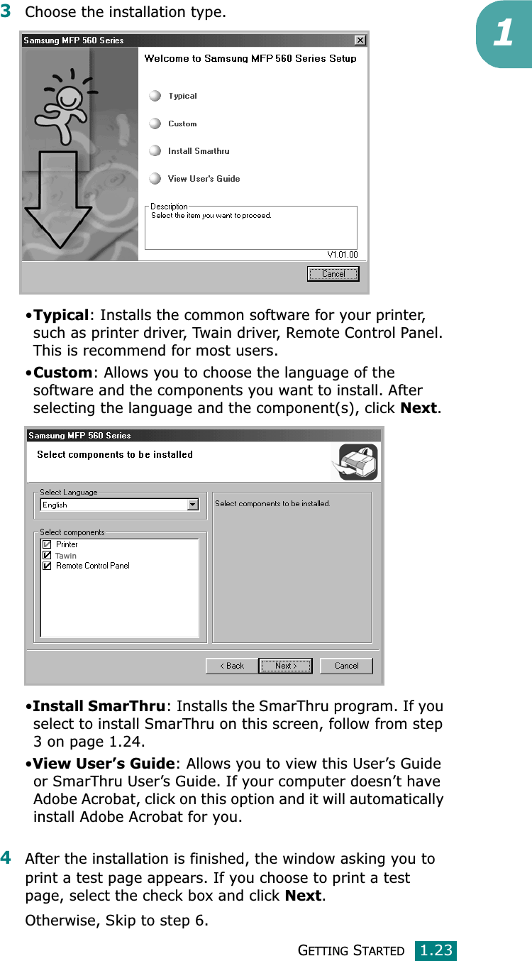 GETTING STARTED1.2313Choose the installation type. •Typical: Installs the common software for your printer, such as printer driver, Twain driver, Remote Control Panel. This is recommend for most users.•Custom: Allows you to choose the language of the software and the components you want to install. After selecting the language and the component(s), click Next.•Install SmarThru: Installs the SmarThru program. If you select to install SmarThru on this screen, follow from step 3 on page 1.24. •View User’s Guide: Allows you to view this User’s Guide or SmarThru User’s Guide. If your computer doesn’t have Adobe Acrobat, click on this option and it will automatically install Adobe Acrobat for you.4After the installation is finished, the window asking you to print a test page appears. If you choose to print a test page, select the check box and click Next.Otherwise, Skip to step 6.