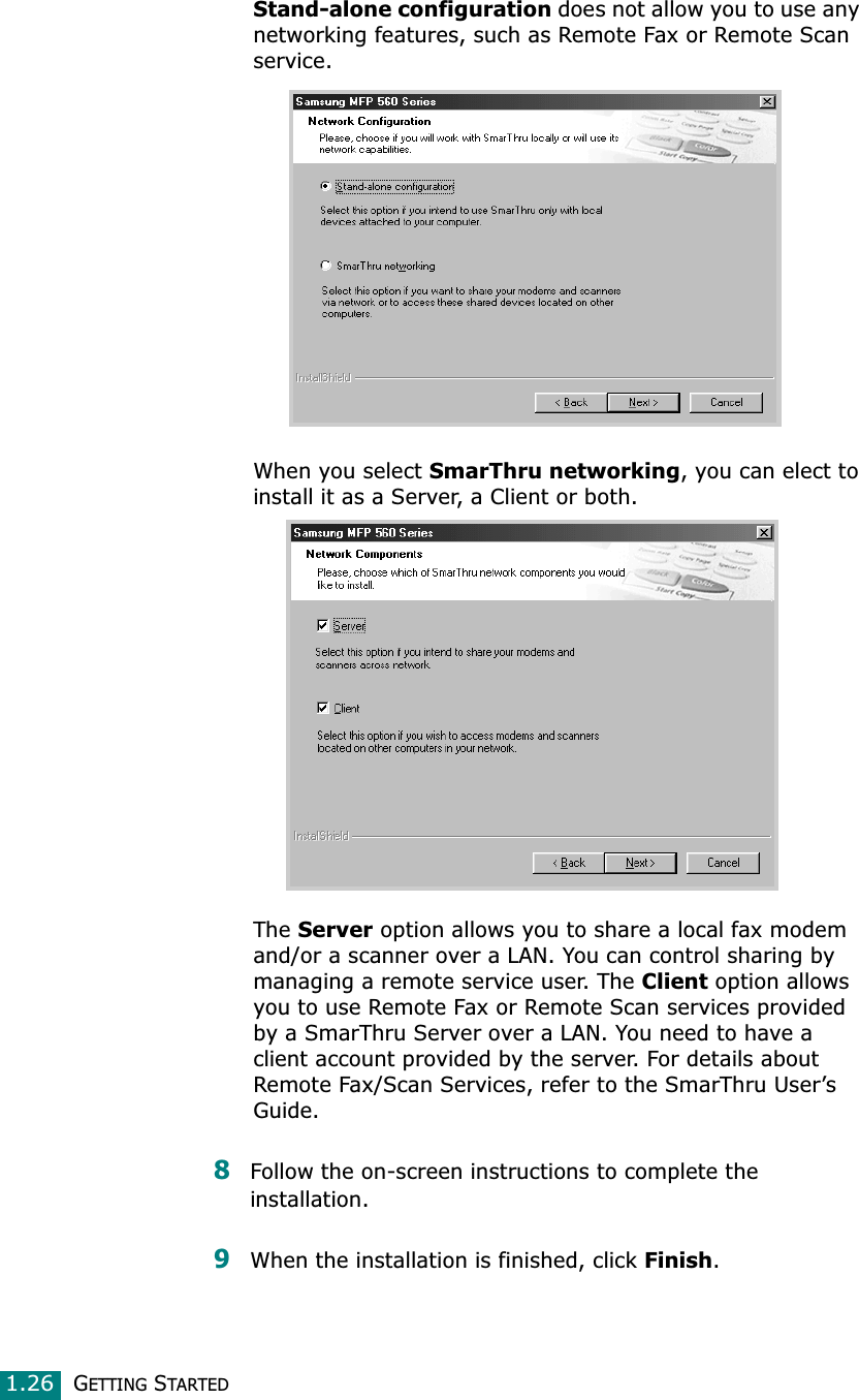 GETTING STARTED1.26Stand-alone configuration does not allow you to use any networking features, such as Remote Fax or Remote Scan service.When you select SmarThru networking, you can elect to install it as a Server, a Client or both. The Server option allows you to share a local fax modem and/or a scanner over a LAN. You can control sharing by managing a remote service user. The Client option allows you to use Remote Fax or Remote Scan services provided by a SmarThru Server over a LAN. You need to have a client account provided by the server. For details about Remote Fax/Scan Services, refer to the SmarThru User’s Guide.8Follow the on-screen instructions to complete the installation.9When the installation is finished, click Finish.