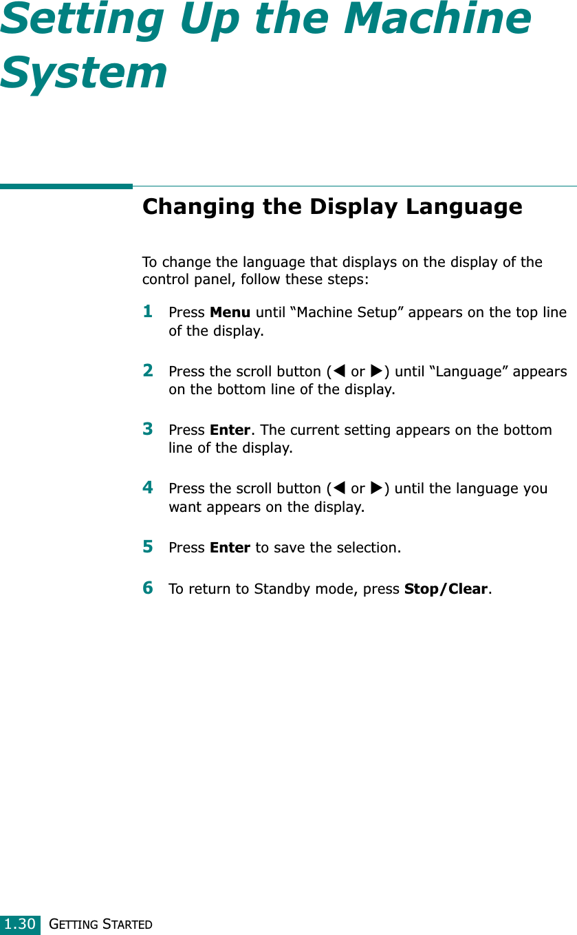 GETTING STARTED1.30Setting Up the Machine SystemChanging the Display LanguageTo change the language that displays on the display of the control panel, follow these steps:1Press Menu until “Machine Setup” appears on the top line of the display.2Press the scroll button (W or X) until “Language” appears on the bottom line of the display.3Press Enter. The current setting appears on the bottom line of the display.4Press the scroll button (W or X) until the language you want appears on the display.5Press Enter to save the selection. 6To return to Standby mode, press Stop/Clear.