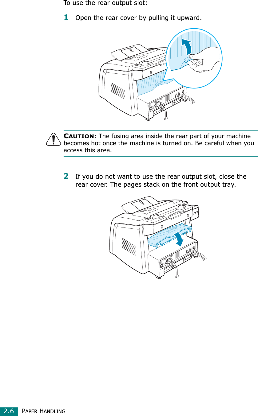 PAPER HANDLING2.6To use the rear output slot:1Open the rear cover by pulling it upward. CAUTION: The fusing area inside the rear part of your machine becomes hot once the machine is turned on. Be careful when you access this area.2If you do not want to use the rear output slot, close the rear cover. The pages stack on the front output tray.