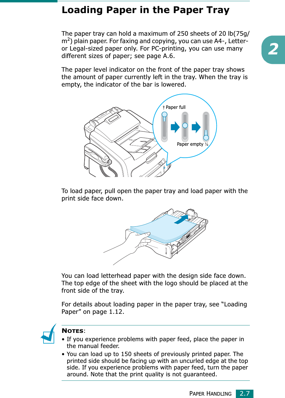 PAPER HANDLING2.72Loading Paper in the Paper TrayThe paper tray can hold a maximum of 250 sheets of 20 lb(75g/m2) plain paper. For faxing and copying, you can use A4-, Letter- or Legal-sized paper only. For PC-printing, you can use many different sizes of paper; see page A.6.The paper level indicator on the front of the paper tray shows the amount of paper currently left in the tray. When the tray is empty, the indicator of the bar is lowered.To load paper, pull open the paper tray and load paper with the print side face down.You can load letterhead paper with the design side face down. The top edge of the sheet with the logo should be placed at the front side of the tray.For details about loading paper in the paper tray, see “Loading Paper” on page 1.12.NOTES:• If you experience problems with paper feed, place the paper in the manual feeder.• You can load up to 150 sheets of previously printed paper. The printed side should be facing up with an uncurled edge at the top side. If you experience problems with paper feed, turn the paper around. Note that the print quality is not guaranteed.Paper empty ¼†Paper full 