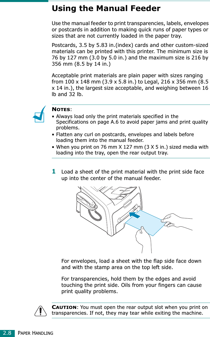 PAPER HANDLING2.8Using the Manual FeederUse the manual feeder to print transparencies, labels, envelopes or postcards in addition to making quick runs of paper types or sizes that are not currently loaded in the paper tray.Postcards, 3.5 by 5.83 in.(index) cards and other custom-sized materials can be printed with this printer. The minimum size is 76 by 127 mm (3.0 by 5.0 in.) and the maximum size is 216 by 356 mm (8.5 by 14 in.)Acceptable print materials are plain paper with sizes ranging from 100 x 148 mm (3.9 x 5.8 in.) to Legal, 216 x 356 mm (8.5 x 14 in.), the largest size acceptable, and weighing between 16 lb and 32 lb.NOTES:• Always load only the print materials specified in the Specifications on page A.6 to avoid paper jams and print quality problems.• Flatten any curl on postcards, envelopes and labels before loading them into the manual feeder.• When you print on 76 mm X 127 mm (3 X 5 in.) sized media with loading into the tray, open the rear output tray.1Load a sheet of the print material with the print side face up into the center of the manual feeder.For envelopes, load a sheet with the flap side face down and with the stamp area on the top left side.For transparencies, hold them by the edges and avoid touching the print side. Oils from your fingers can cause print quality problems. CAUTION: You must open the rear output slot when you print on transparencies. If not, they may tear while exiting the machine.