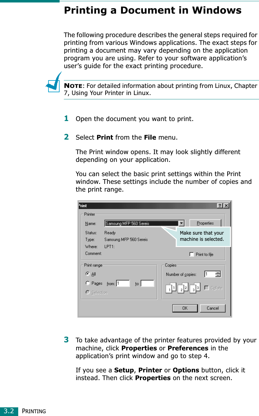 PRINTING3.2Printing a Document in WindowsThe following procedure describes the general steps required for printing from various Windows applications. The exact steps for printing a document may vary depending on the application program you are using. Refer to your software application’s user’s guide for the exact printing procedure.NOTE: For detailed information about printing from Linux, Chapter 7, Using Your Printer in Linux.1Open the document you want to print.2Select Print from the File menu.The Print window opens. It may look slightly different depending on your application.You can select the basic print settings within the Print window. These settings include the number of copies and the print range.3To take advantage of the printer features provided by your machine, click Properties or Preferences in the application’s print window and go to step 4. If you see a Setup,Printer or Options button, click it instead. Then click Properties on the next screen.Make sure that your machine is selected.