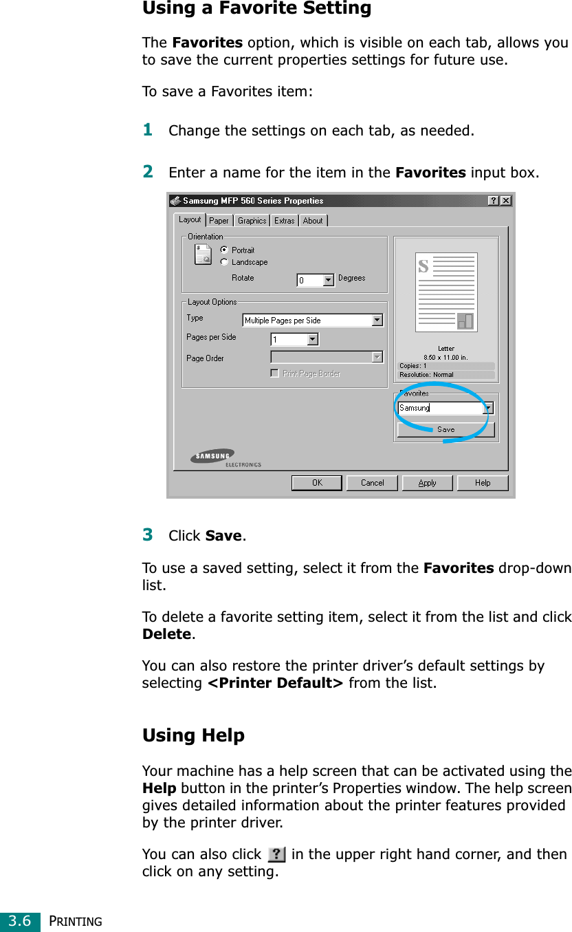PRINTING3.6Using a Favorite SettingTheFavorites option, which is visible on each tab, allows you to save the current properties settings for future use. To save a Favorites item:1Change the settings on each tab, as needed. 2Enter a name for the item in the Favorites input box. 3Click Save.To use a saved setting, select it from the Favorites drop-down list. To delete a favorite setting item, select it from the list and click Delete.You can also restore the printer driver’s default settings by selecting &lt;Printer Default&gt; from the list. Using HelpYour machine has a help screen that can be activated using the Help button in the printer’s Properties window. The help screen gives detailed information about the printer features provided by the printer driver.You can also click   in the upper right hand corner, and then click on any setting. 