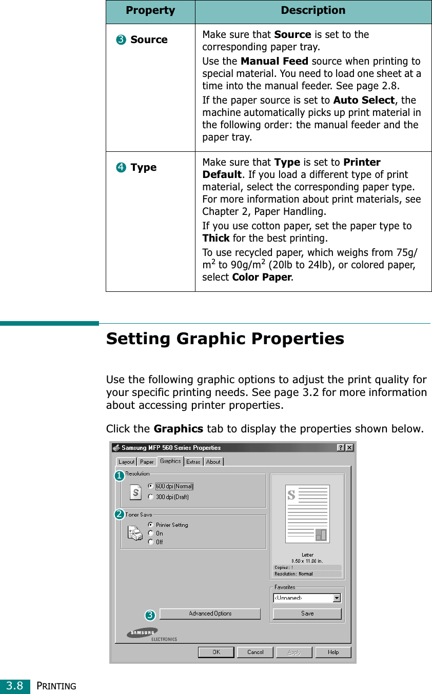 PRINTING3.8Setting Graphic PropertiesUse the following graphic options to adjust the print quality for your specific printing needs. See page 3.2 for more information about accessing printer properties.Click the Graphics tab to display the properties shown below. SourceMake sure that Source is set to the corresponding paper tray.Use the Manual Feed source when printing to special material. You need to load one sheet at a time into the manual feeder. See page 2.8.If the paper source is set to Auto Select, the machine automatically picks up print material in the following order: the manual feeder and the paper tray.TypeMake sure that Type is set to Printer Default. If you load a different type of print material, select the corresponding paper type. For more information about print materials, see Chapter 2, Paper Handling.If you use cotton paper, set the paper type to Thick for the best printing.To use recycled paper, which weighs from 75g/m2 to 90g/m2 (20lb to 24lb), or colored paper, select Color Paper.Property Description34132