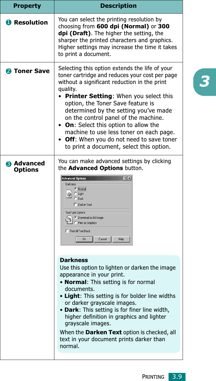 PRINTING3.93Property DescriptionResolutionYou can select the printing resolution by choosing from 600 dpi (Normal) or 300 dpi (Draft). The higher the setting, the sharper the printed characters and graphics. Higher settings may increase the time it takes to print a document.Toner SaveSelecting this option extends the life of your toner cartridge and reduces your cost per page without a significant reduction in the print quality. •Printer Setting: When you select this option, the Toner Save feature is determined by the setting you’ve made on the control panel of the machine.•On: Select this option to allow the machine to use less toner on each page.•Off: When you do not need to save toner to print a document, select this option.Advanced Options You can make advanced settings by clicking theAdvanced Options button. 123DarknessUse this option to lighten or darken the image appearance in your print.•Normal: This setting is for normal documents.•Light: This setting is for bolder line widths or darker grayscale images.•Dark: This setting is for finer line width, higher definition in graphics and lighter grayscale images.When the Darken Text option is checked, all text in your document prints darker than normal. 