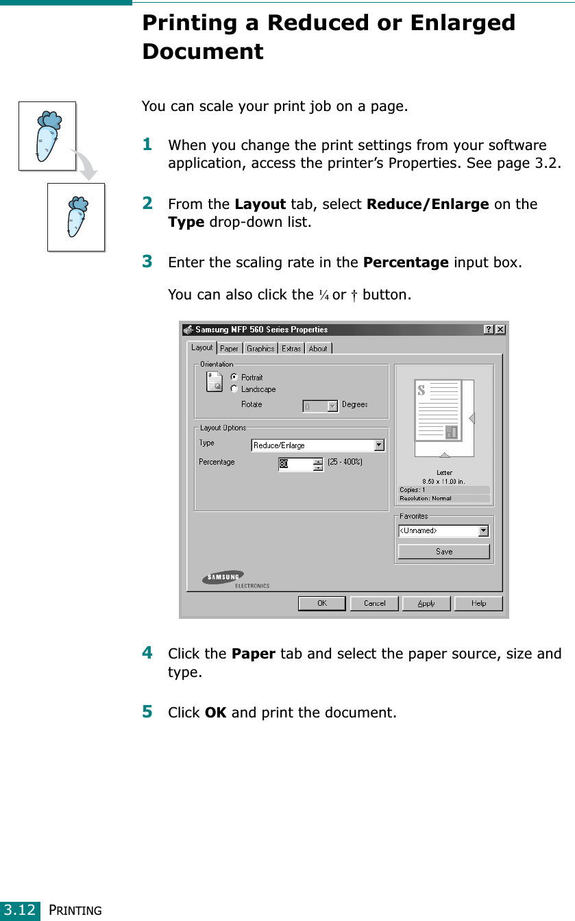 PRINTING3.12Printing a Reduced or Enlarged DocumentYou can scale your print job on a page. 1When you change the print settings from your software application, access the printer’s Properties. See page 3.2.2From the Layout tab, select Reduce/Enlarge on the Type drop-down list. 3Enter the scaling rate in the Percentage input box.You can also click the ¼or† button.4Click the Paper tab and select the paper source, size and type. 5Click OK and print the document. 