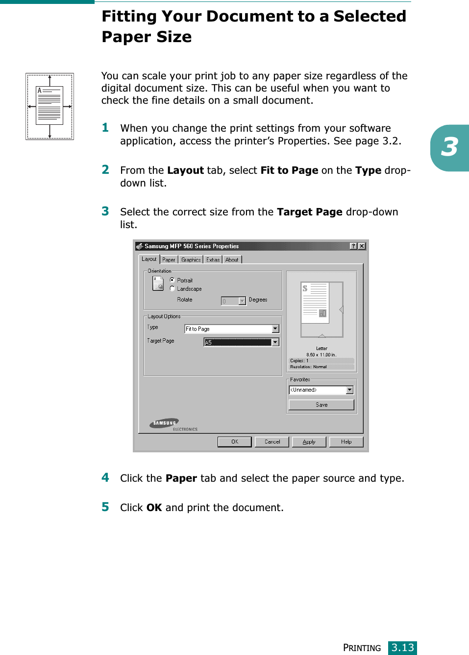 PRINTING3.133Fitting Your Document to a Selected Paper SizeYou can scale your print job to any paper size regardless of the digital document size. This can be useful when you want to check the fine details on a small document. 1When you change the print settings from your software application, access the printer’s Properties. See page 3.2.2From the Layout tab, select Fit to Page on the Type drop-down list. 3Select the correct size from the Target Page drop-down list.4Click the Paper tab and select the paper source and type.5Click OK and print the document. A