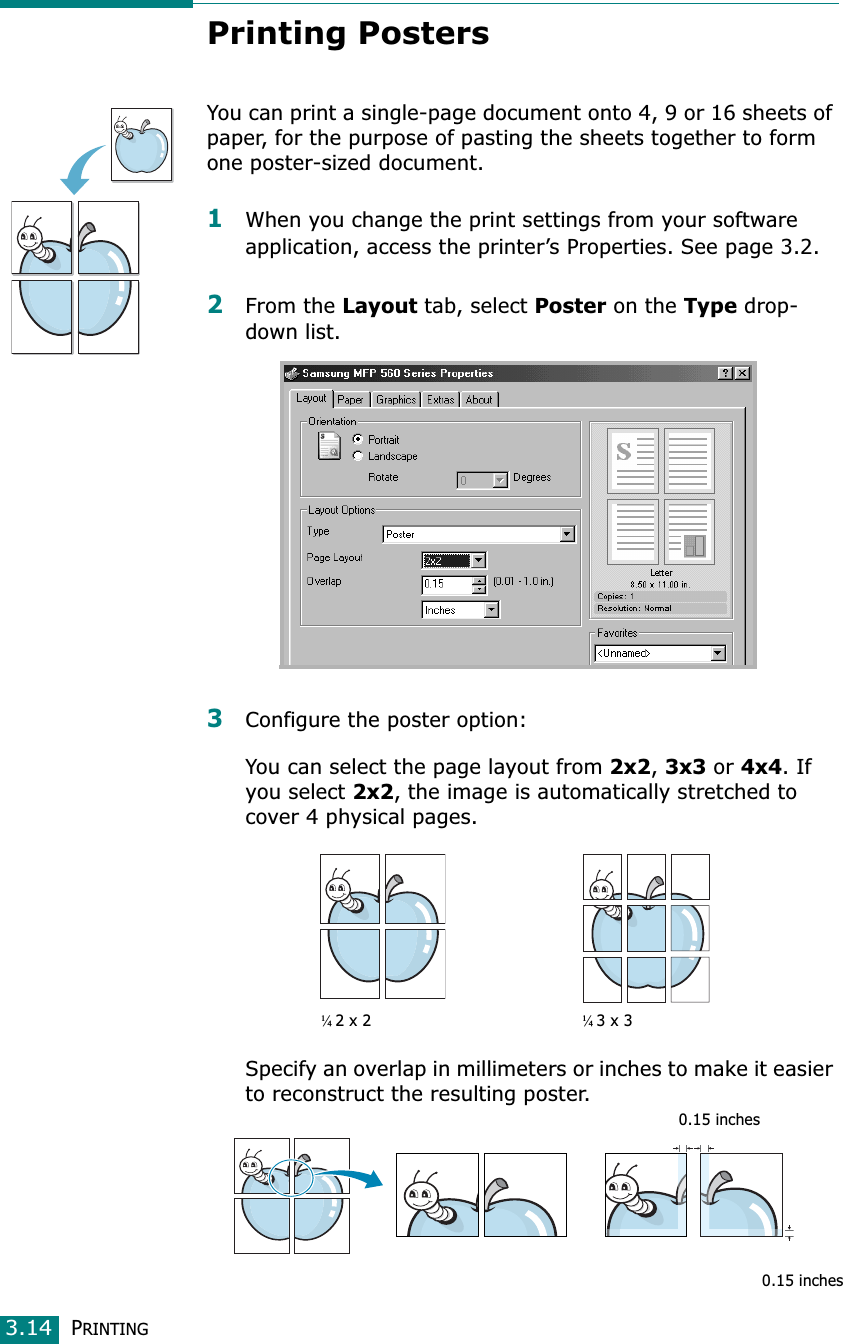 PRINTING3.14Printing PostersYou can print a single-page document onto 4, 9 or 16 sheets of paper, for the purpose of pasting the sheets together to form one poster-sized document.1When you change the print settings from your software application, access the printer’s Properties. See page 3.2.2From the Layout tab, select Poster on the Type drop-down list. 3Configure the poster option:You can select the page layout from 2x2,3x3 or 4x4. If you select 2x2, the image is automatically stretched to cover 4 physical pages. Specify an overlap in millimeters or inches to make it easier to reconstruct the resulting poster. ¼2 x 2¼3 x 30.15 inches0.15 inches