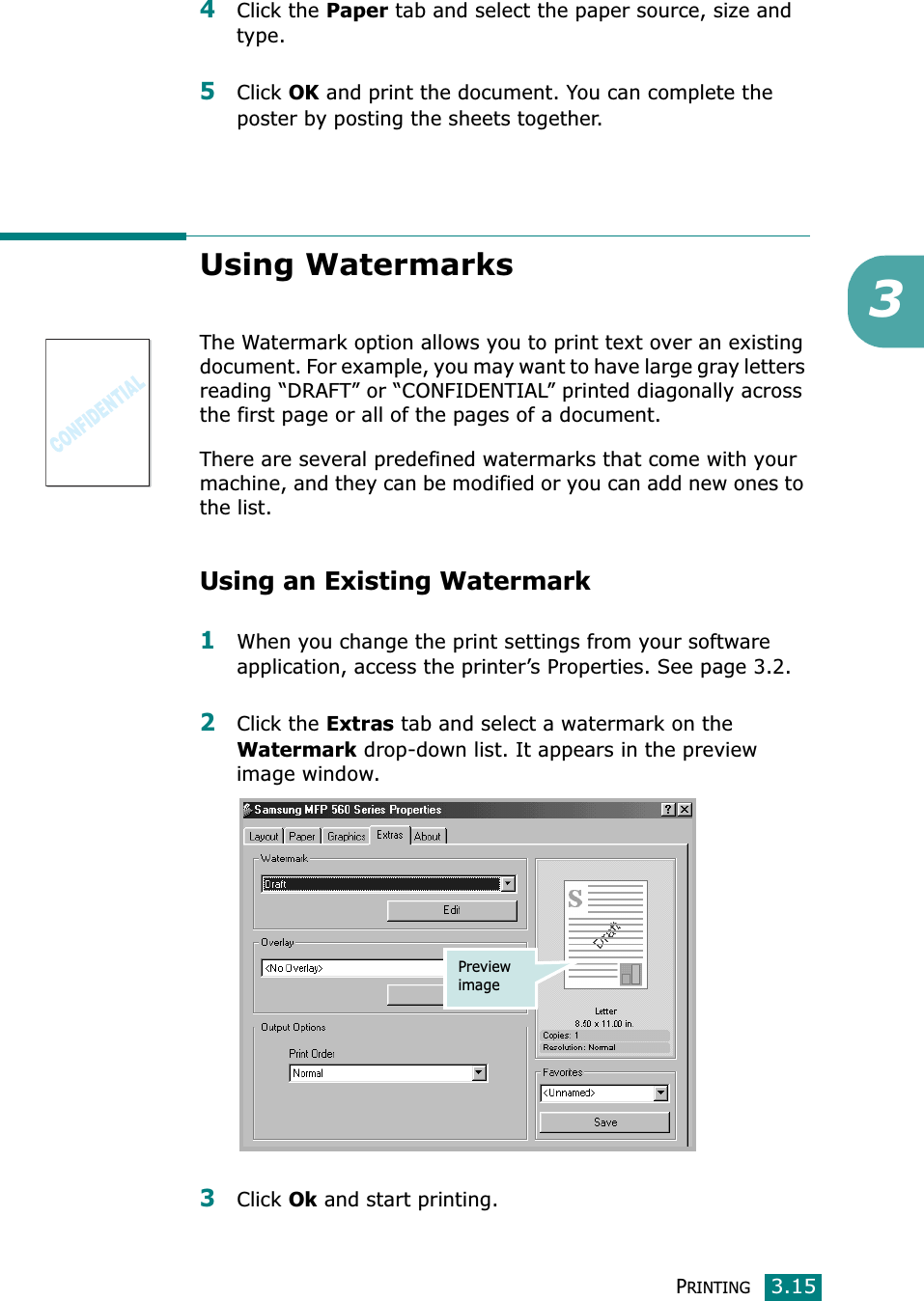 PRINTING3.1534Click the Paper tab and select the paper source, size and type.5Click OK and print the document. You can complete the poster by posting the sheets together. Using WatermarksThe Watermark option allows you to print text over an existing document. For example, you may want to have large gray letters reading “DRAFT” or “CONFIDENTIAL” printed diagonally across the first page or all of the pages of a document. There are several predefined watermarks that come with your machine, and they can be modified or you can add new ones to the list. Using an Existing Watermark1When you change the print settings from your software application, access the printer’s Properties. See page 3.2. 2Click the Extras tab and select a watermark on the Watermark drop-down list. It appears in the preview image window. 3Click Ok and start printing. Preview image