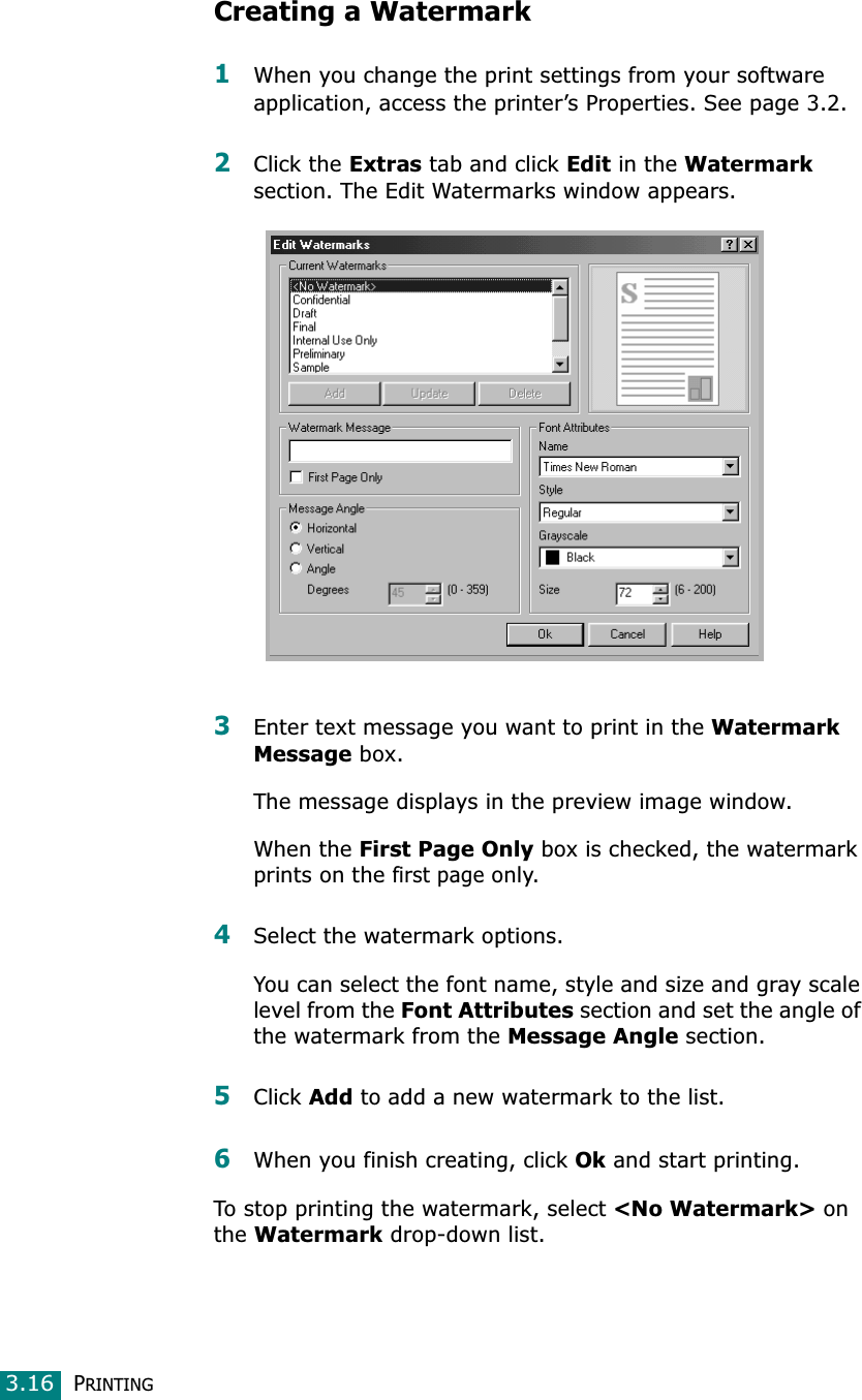 PRINTING3.16Creating a Watermark1When you change the print settings from your software application, access the printer’s Properties. See page 3.2. 2Click the Extras tab and click Edit in the Watermarksection. The Edit Watermarks window appears. 3Enter text message you want to print in the Watermark Message box. The message displays in the preview image window.When the First Page Only box is checked, the watermark prints on the first page only.4Select the watermark options. You can select the font name, style and size and gray scale level from the Font Attributes section and set the angle of the watermark from the Message Angle section. 5Click Add to add a new watermark to the list. 6When you finish creating, click Ok and start printing. To stop printing the watermark, select &lt;No Watermark&gt; on theWatermark drop-down list. 