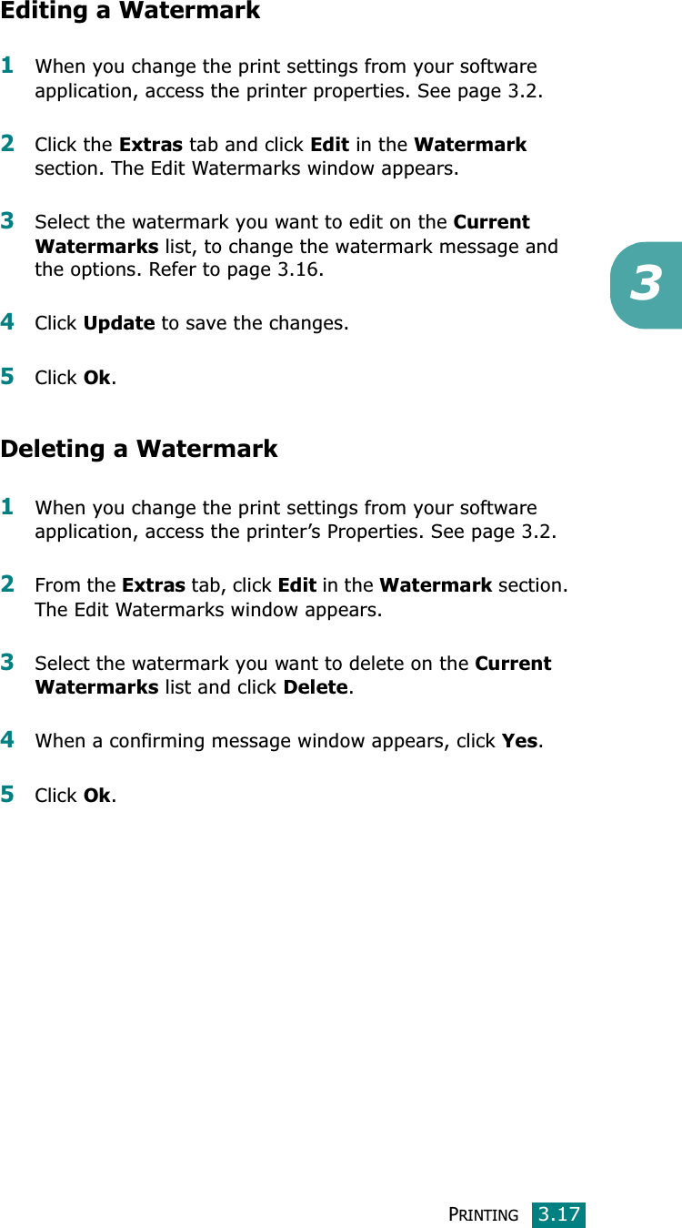PRINTING3.173Editing a Watermark1When you change the print settings from your software application, access the printer properties. See page 3.2.2Click the Extras tab and click Edit in the Watermarksection. The Edit Watermarks window appears.3Select the watermark you want to edit on the Current Watermarks list, to change the watermark message and the options. Refer to page 3.16.4Click Update to save the changes.5Click Ok.Deleting a Watermark1When you change the print settings from your software application, access the printer’s Properties. See page 3.2.2From the Extras tab, click Edit in the Watermark section. The Edit Watermarks window appears.3Select the watermark you want to delete on the Current Watermarks list and click Delete.4When a confirming message window appears, click Yes.5Click Ok.