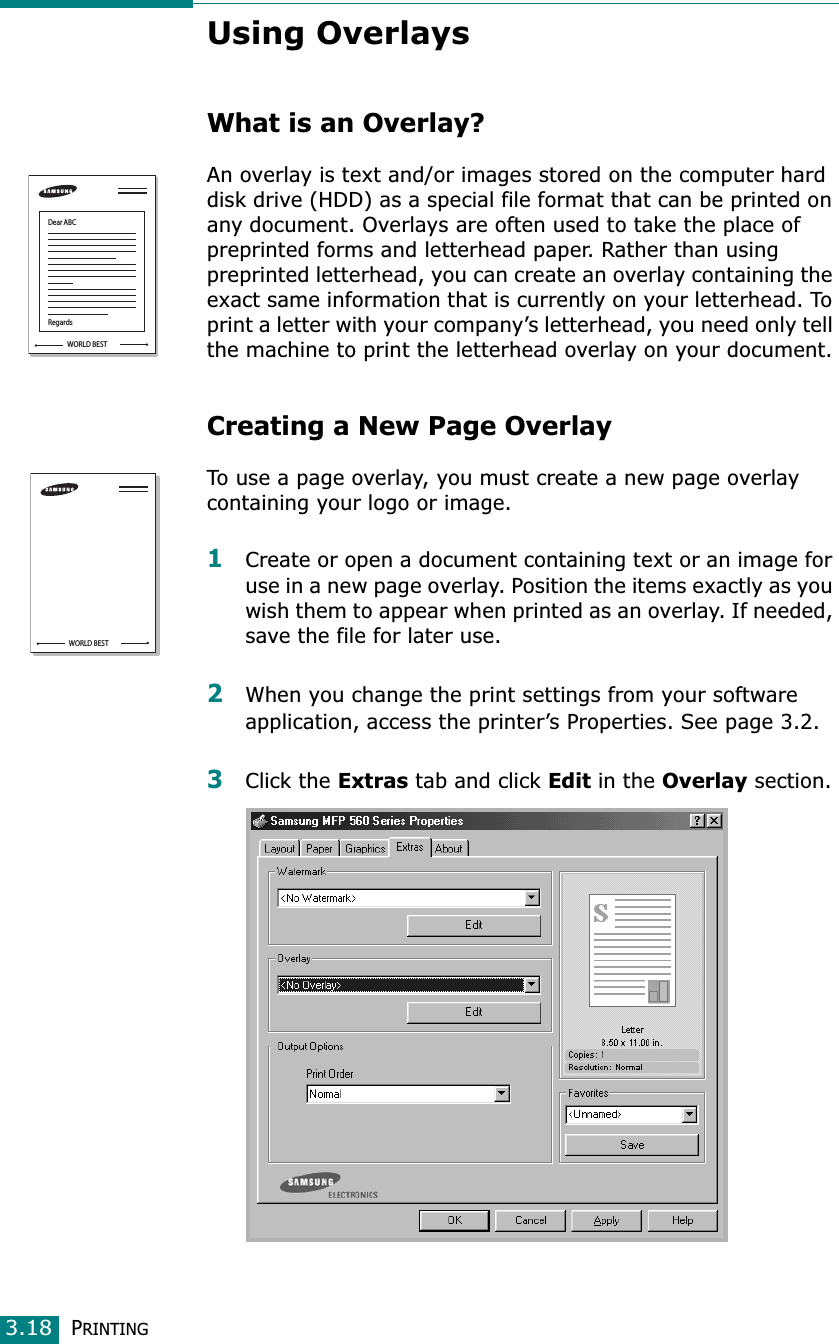 PRINTING3.18Using OverlaysWhat is an Overlay?An overlay is text and/or images stored on the computer hard disk drive (HDD) as a special file format that can be printed on any document. Overlays are often used to take the place of preprinted forms and letterhead paper. Rather than using preprinted letterhead, you can create an overlay containing the exact same information that is currently on your letterhead. To print a letter with your company’s letterhead, you need only tell the machine to print the letterhead overlay on your document.Creating a New Page OverlayTo use a page overlay, you must create a new page overlay containing your logo or image.1Create or open a document containing text or an image for use in a new page overlay. Position the items exactly as you wish them to appear when printed as an overlay. If needed, save the file for later use.2When you change the print settings from your software application, access the printer’s Properties. See page 3.2.3Click the Extras tab and click Edit in the Overlay section. WORLD BESTDear ABCRegardsWORLD BEST