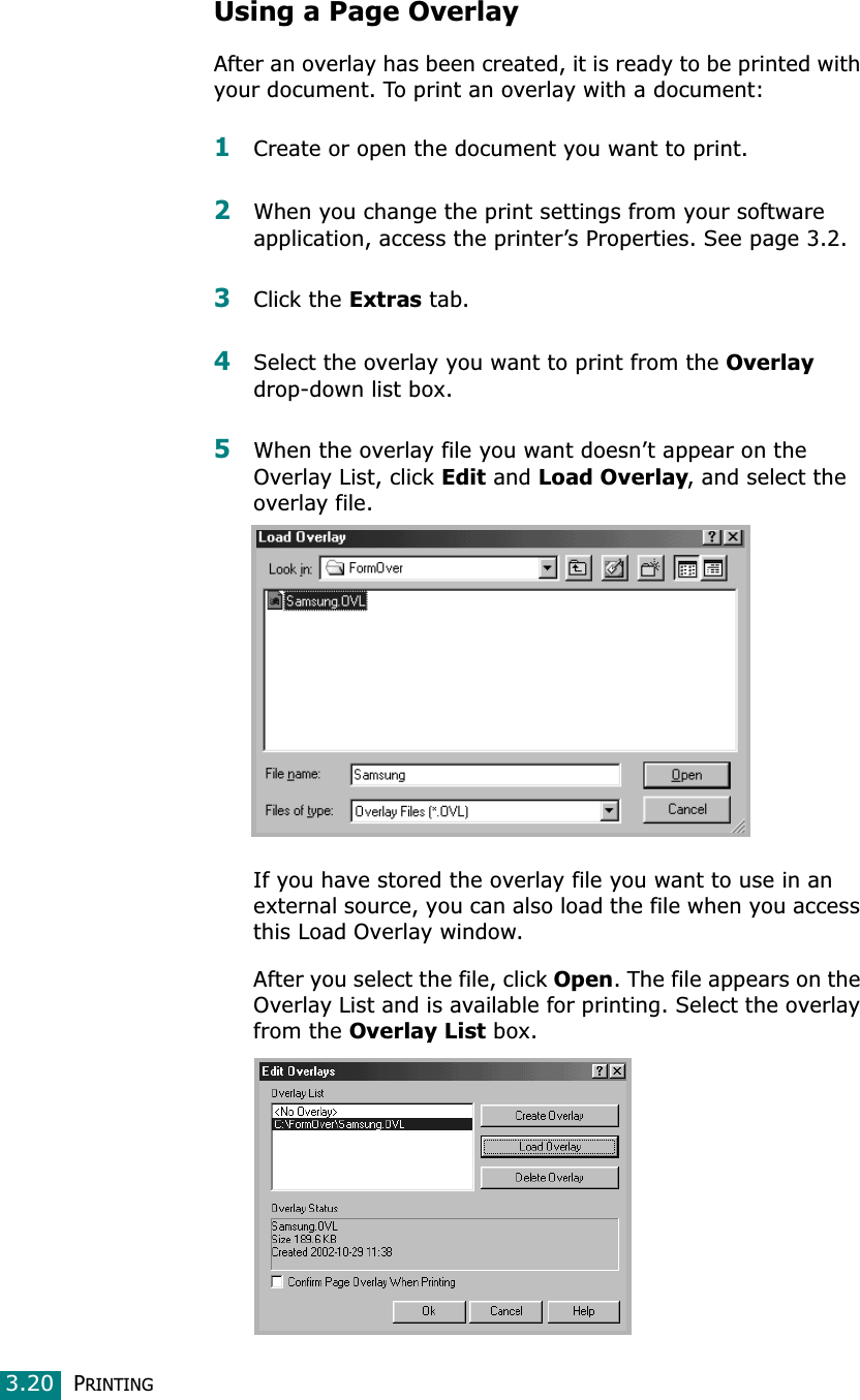PRINTING3.20Using a Page OverlayAfter an overlay has been created, it is ready to be printed with your document. To print an overlay with a document:1Create or open the document you want to print. 2When you change the print settings from your software application, access the printer’s Properties. See page 3.2. 3Click the Extras tab. 4Select the overlay you want to print from the Overlaydrop-down list box. 5When the overlay file you want doesn’t appear on the Overlay List, click Edit and Load Overlay, and select the overlay file. If you have stored the overlay file you want to use in an external source, you can also load the file when you access this Load Overlay window. After you select the file, click Open. The file appears on the Overlay List and is available for printing. Select the overlay from the Overlay List box. 