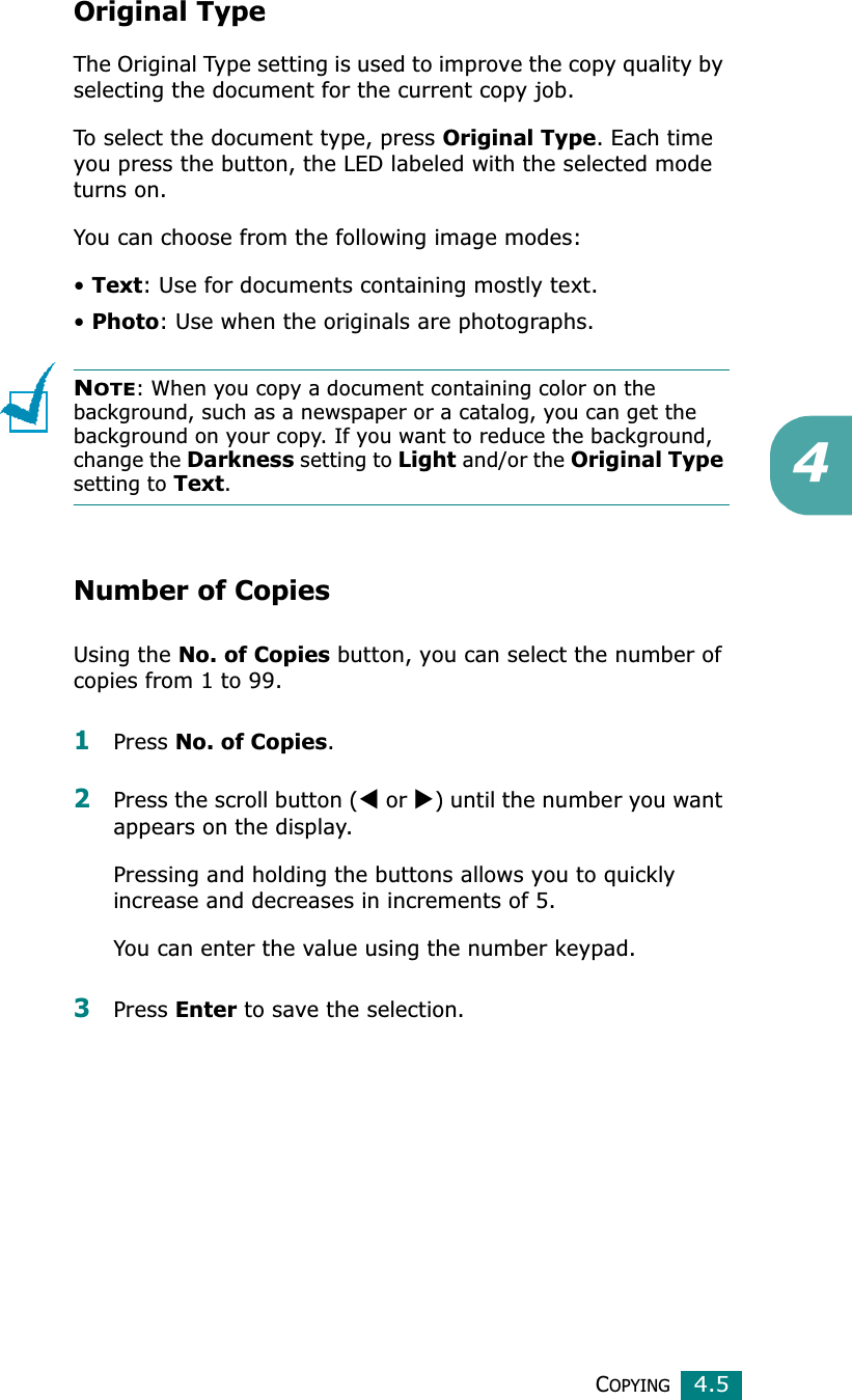 COPYING4.54Original TypeThe Original Type setting is used to improve the copy quality by selecting the document for the current copy job. To select the document type, press Original Type. Each time you press the button, the LED labeled with the selected mode turns on.You can choose from the following image modes:•Text: Use for documents containing mostly text.•Photo: Use when the originals are photographs.NOTE: When you copy a document containing color on the background, such as a newspaper or a catalog, you can get the background on your copy. If you want to reduce the background, change the Darkness setting to Light and/or the Original Typesetting to Text.Number of CopiesUsing the No. of Copies button, you can select the number of copies from 1 to 99. 1Press No. of Copies.2Press the scroll button (W or X) until the number you want appears on the display.Pressing and holding the buttons allows you to quickly increase and decreases in increments of 5.You can enter the value using the number keypad.3Press Enter to save the selection.