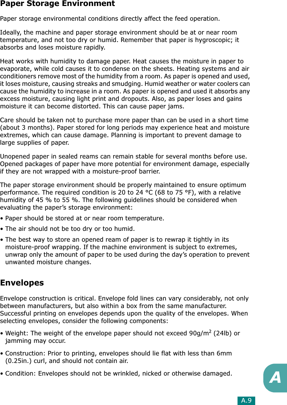 A.9APaper Storage EnvironmentPaper storage environmental conditions directly affect the feed operation.Ideally, the machine and paper storage environment should be at or near room temperature, and not too dry or humid. Remember that paper is hygroscopic; it absorbs and loses moisture rapidly.Heat works with humidity to damage paper. Heat causes the moisture in paper to evaporate, while cold causes it to condense on the sheets. Heating systems and air conditioners remove most of the humidity from a room. As paper is opened and used, it loses moisture, causing streaks and smudging. Humid weather or water coolers can cause the humidity to increase in a room. As paper is opened and used it absorbs any excess moisture, causing light print and dropouts. Also, as paper loses and gains moisture it can become distorted. This can cause paper jams.Care should be taken not to purchase more paper than can be used in a short time (about 3 months). Paper stored for long periods may experience heat and moisture extremes, which can cause damage. Planning is important to prevent damage to large supplies of paper.Unopened paper in sealed reams can remain stable for several months before use. Opened packages of paper have more potential for environment damage, especially if they are not wrapped with a moisture-proof barrier.The paper storage environment should be properly maintained to ensure optimum performance. The required condition is 20 to 24 °C (68 to 75 °F), with a relative humidity of 45 % to 55 %. The following guidelines should be considered when evaluating the paper’s storage environment:• Paper should be stored at or near room temperature.• The air should not be too dry or too humid.• The best way to store an opened ream of paper is to rewrap it tightly in its moisture-proof wrapping. If the machine environment is subject to extremes, unwrap only the amount of paper to be used during the day’s operation to prevent unwanted moisture changes.EnvelopesEnvelope construction is critical. Envelope fold lines can vary considerably, not only between manufacturers, but also within a box from the same manufacturer. Successful printing on envelopes depends upon the quality of the envelopes. When selecting envelopes, consider the following components:• Weight: The weight of the envelope paper should not exceed 90g/m2 (24lb) or jamming may occur.• Construction: Prior to printing, envelopes should lie flat with less than 6mm (0.25in.) curl, and should not contain air.• Condition: Envelopes should not be wrinkled, nicked or otherwise damaged.