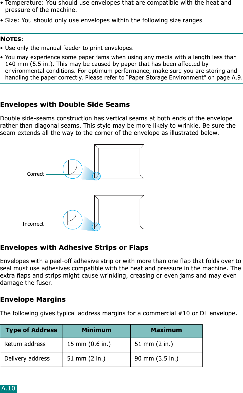 A.10• Temperature: You should use envelopes that are compatible with the heat and pressure of the machine.• Size: You should only use envelopes within the following size rangesNOTES:• Use only the manual feeder to print envelopes.• You may experience some paper jams when using any media with a length less than 140 mm (5.5 in.). This may be caused by paper that has been affected by environmental conditions. For optimum performance, make sure you are storing and handling the paper correctly. Please refer to “Paper Storage Environment” on page A.9.Envelopes with Double Side SeamsDouble side-seams construction has vertical seams at both ends of the envelope rather than diagonal seams. This style may be more likely to wrinkle. Be sure the seam extends all the way to the corner of the envelope as illustrated below.Envelopes with Adhesive Strips or FlapsEnvelopes with a peel-off adhesive strip or with more than one flap that folds over to seal must use adhesives compatible with the heat and pressure in the machine. The extra flaps and strips might cause wrinkling, creasing or even jams and may even damage the fuser.Envelope MarginsThe following gives typical address margins for a commercial #10 or DL envelope.Type of Address Minimum MaximumReturn address 15 mm (0.6 in.) 51 mm (2 in.)Delivery address 51 mm (2 in.) 90 mm (3.5 in.)CorrectIncorrect