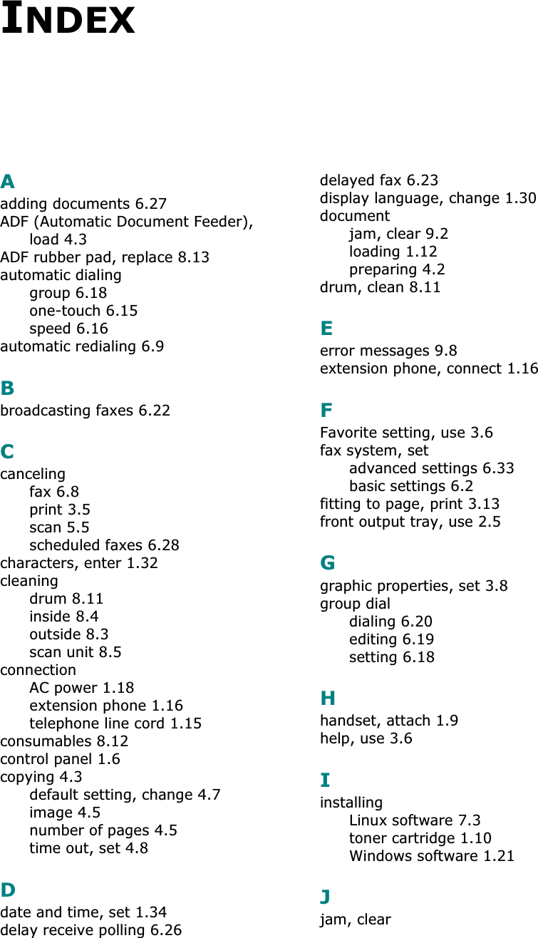 INDEXAadding documents 6.27ADF (Automatic Document Feeder), load 4.3ADF rubber pad, replace 8.13automatic dialinggroup 6.18one-touch 6.15speed 6.16automatic redialing 6.9Bbroadcasting faxes 6.22Ccancelingfax 6.8print 3.5scan 5.5scheduled faxes 6.28characters, enter 1.32cleaningdrum 8.11inside 8.4outside 8.3scan unit 8.5connectionAC power 1.18extension phone 1.16telephone line cord 1.15consumables 8.12control panel 1.6copying 4.3default setting, change 4.7image 4.5number of pages 4.5time out, set 4.8Ddate and time, set 1.34delay receive polling 6.26delayed fax 6.23display language, change 1.30documentjam, clear 9.2loading 1.12preparing 4.2drum, clean 8.11Eerror messages 9.8extension phone, connect 1.16FFavorite setting, use 3.6fax system, setadvanced settings 6.33basic settings 6.2fitting to page, print 3.13front output tray, use 2.5Ggraphic properties, set 3.8group dialdialing 6.20editing 6.19setting 6.18Hhandset, attach 1.9help, use 3.6IinstallingLinux software 7.3toner cartridge 1.10Windows software 1.21Jjam, clear