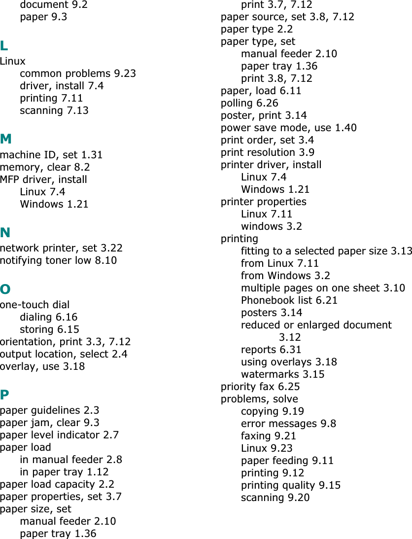 document 9.2paper 9.3LLinuxcommon problems 9.23driver, install 7.4printing 7.11scanning 7.13Mmachine ID, set 1.31memory, clear 8.2MFP driver, installLinux 7.4Windows 1.21Nnetwork printer, set 3.22notifying toner low 8.10Oone-touch dialdialing 6.16storing 6.15orientation, print 3.3, 7.12output location, select 2.4overlay, use 3.18Ppaper guidelines 2.3paper jam, clear 9.3paper level indicator 2.7paper loadin manual feeder 2.8in paper tray 1.12paper load capacity 2.2paper properties, set 3.7paper size, setmanual feeder 2.10paper tray 1.36print 3.7, 7.12paper source, set 3.8, 7.12paper type 2.2paper type, setmanual feeder 2.10paper tray 1.36print 3.8, 7.12paper, load 6.11polling 6.26poster, print 3.14power save mode, use 1.40print order, set 3.4print resolution 3.9printer driver, installLinux 7.4Windows 1.21printer propertiesLinux 7.11windows 3.2printingfitting to a selected paper size 3.13from Linux 7.11from Windows 3.2multiple pages on one sheet 3.10Phonebook list 6.21posters 3.14reduced or enlarged document 3.12reports 6.31using overlays 3.18watermarks 3.15priority fax 6.25problems, solvecopying 9.19error messages 9.8faxing 9.21Linux 9.23paper feeding 9.11printing 9.12printing quality 9.15scanning 9.20