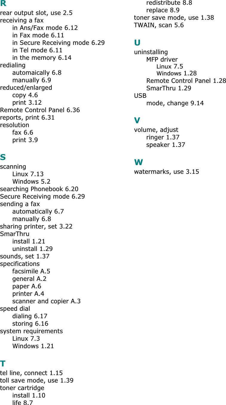 Rrear output slot, use 2.5receiving a faxin Ans/Fax mode 6.12in Fax mode 6.11in Secure Receiving mode 6.29in Tel mode 6.11in the memory 6.14redialingautomaically 6.8manually 6.9reduced/enlargedcopy 4.6print 3.12Remote Control Panel 6.36reports, print 6.31resolutionfax 6.6print 3.9SscanningLinux 7.13Windows 5.2searching Phonebook 6.20Secure Receiving mode 6.29sending a faxautomatically 6.7manually 6.8sharing printer, set 3.22SmarThruinstall 1.21uninstall 1.29sounds, set 1.37specificationsfacsimile A.5general A.2paper A.6printer A.4scanner and copier A.3speed dialdialing 6.17storing 6.16system requirementsLinux 7.3Windows 1.21Ttel line, connect 1.15toll save mode, use 1.39toner cartridgeinstall 1.10life 8.7redistribute 8.8replace 8.9toner save mode, use 1.38TWAIN, scan 5.6UuninstallingMFP driverLinux 7.5Windows 1.28Remote Control Panel 1.28SmarThru 1.29USBmode, change 9.14Vvolume, adjustringer 1.37speaker 1.37Wwatermarks, use 3.15