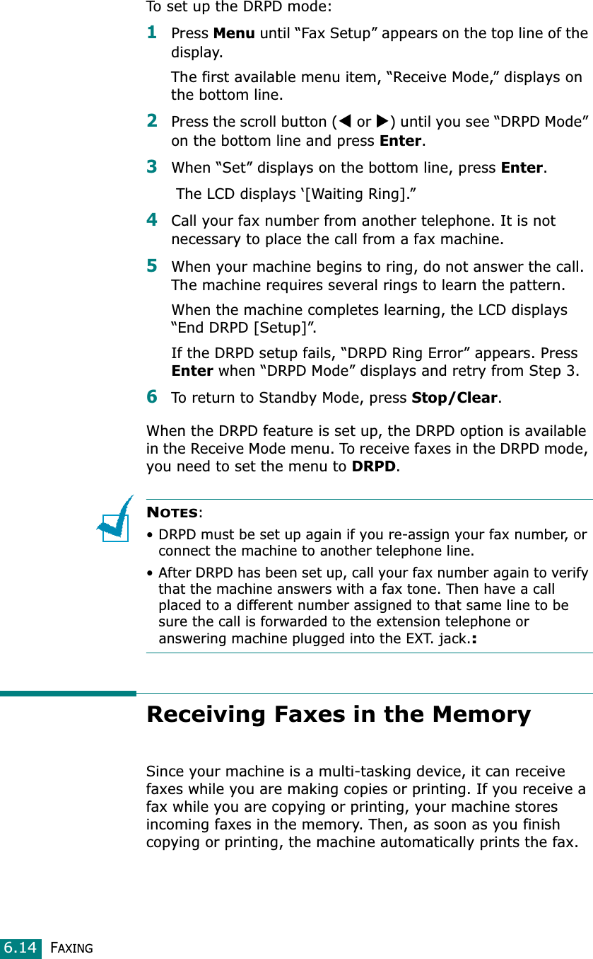 FAXING6.14To set up the DRPD mode:1Press Menu until “Fax Setup” appears on the top line of the display.The first available menu item, “Receive Mode,” displays on the bottom line.2Press the scroll button (W or X) until you see “DRPD Mode” on the bottom line and press Enter.3When “Set” displays on the bottom line, press Enter. The LCD displays ‘[Waiting Ring].” 4Call your fax number from another telephone. It is not necessary to place the call from a fax machine. 5When your machine begins to ring, do not answer the call. The machine requires several rings to learn the pattern.When the machine completes learning, the LCD displays “End DRPD [Setup]”.If the DRPD setup fails, “DRPD Ring Error” appears. Press Enter when “DRPD Mode” displays and retry from Step 3.6To return to Standby Mode, press Stop/Clear.When the DRPD feature is set up, the DRPD option is available in the Receive Mode menu. To receive faxes in the DRPD mode, you need to set the menu to DRPD.NOTES:• DRPD must be set up again if you re-assign your fax number, or connect the machine to another telephone line.• After DRPD has been set up, call your fax number again to verify that the machine answers with a fax tone. Then have a call placed to a different number assigned to that same line to be sure the call is forwarded to the extension telephone or answering machine plugged into the EXT. jack.:Receiving Faxes in the MemorySince your machine is a multi-tasking device, it can receive faxes while you are making copies or printing. If you receive a fax while you are copying or printing, your machine stores incoming faxes in the memory. Then, as soon as you finish copying or printing, the machine automatically prints the fax. 