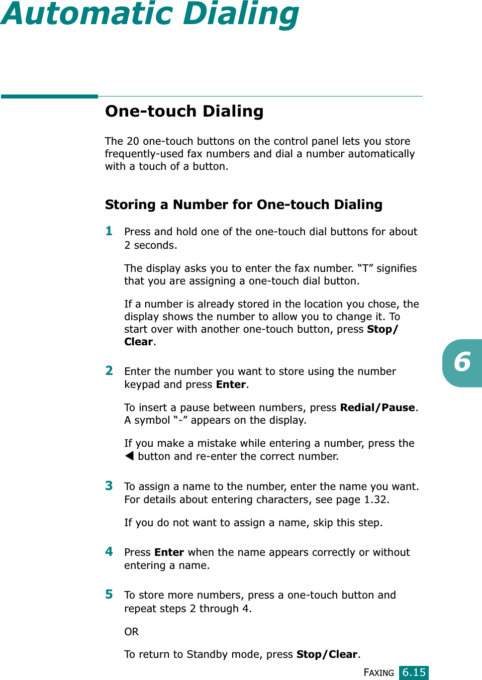 FAXING6.156Automatic DialingOne-touch DialingThe 20 one-touch buttons on the control panel lets you store frequently-used fax numbers and dial a number automatically with a touch of a button.Storing a Number for One-touch Dialing1Press and hold one of the one-touch dial buttons for about 2 seconds.The display asks you to enter the fax number. “T” signifies that you are assigning a one-touch dial button.If a number is already stored in the location you chose, the display shows the number to allow you to change it. To start over with another one-touch button, press Stop/Clear.2Enter the number you want to store using the number keypad and press Enter.To insert a pause between numbers, press Redial/Pause.A symbol “-” appears on the display.If you make a mistake while entering a number, press the W button and re-enter the correct number.3To assign a name to the number, enter the name you want. For details about entering characters, see page 1.32.If you do not want to assign a name, skip this step.4Press Enter when the name appears correctly or without entering a name.5To store more numbers, press a one-touch button and repeat steps 2 through 4.ORTo return to Standby mode, press Stop/Clear.