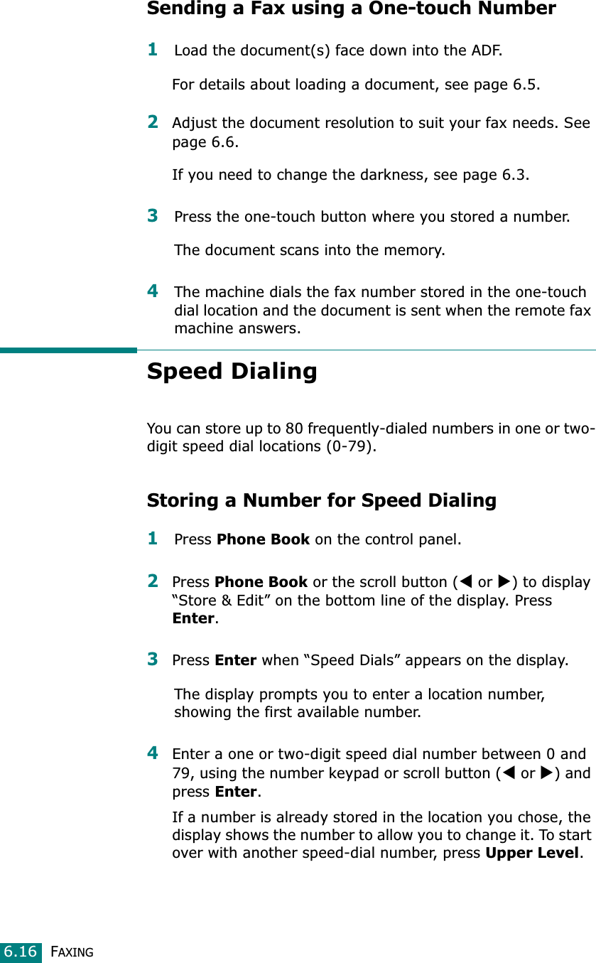 FAXING6.16Sending a Fax using a One-touch Number1Load the document(s) face down into the ADF.For details about loading a document, see page 6.5.2Adjust the document resolution to suit your fax needs. See page 6.6.If you need to change the darkness, see page 6.3.3Press the one-touch button where you stored a number.The document scans into the memory.4The machine dials the fax number stored in the one-touch dial location and the document is sent when the remote fax machine answers.Speed DialingYou can store up to 80 frequently-dialed numbers in one or two-digit speed dial locations (0-79).Storing a Number for Speed Dialing1Press Phone Book on the control panel. 2Press Phone Book or the scroll button (W or X) to display “Store &amp; Edit” on the bottom line of the display. Press Enter.3Press Enter when “Speed Dials” appears on the display.The display prompts you to enter a location number, showing the first available number. 4Enter a one or two-digit speed dial number between 0 and 79, using the number keypad or scroll button (W or X) and press Enter.If a number is already stored in the location you chose, the display shows the number to allow you to change it. To start over with another speed-dial number, press Upper Level.
