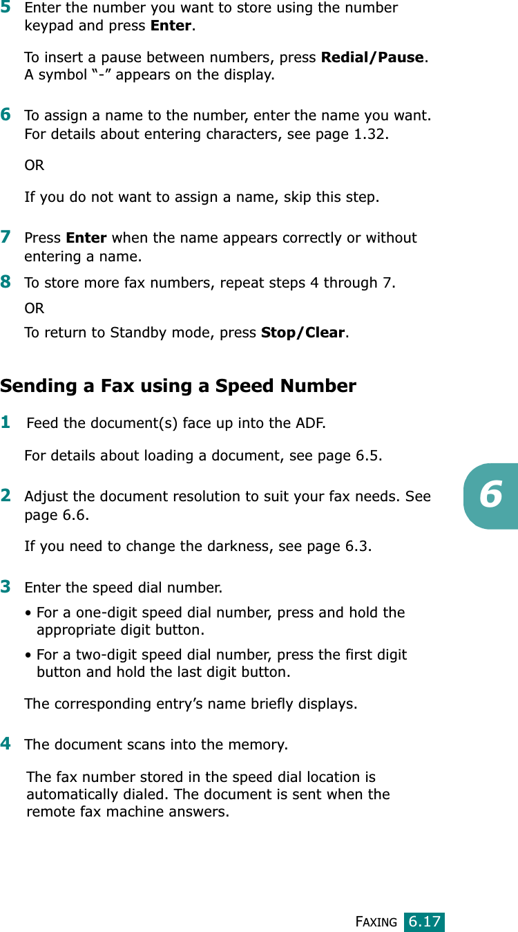 FAXING6.1765Enter the number you want to store using the number keypad and press Enter.To insert a pause between numbers, press Redial/Pause.A symbol “-” appears on the display.6To assign a name to the number, enter the name you want. For details about entering characters, see page 1.32.ORIf you do not want to assign a name, skip this step.7Press Enter when the name appears correctly or without entering a name.8To store more fax numbers, repeat steps 4 through 7. ORTo return to Standby mode, press Stop/Clear.Sending a Fax using a Speed Number1Feed the document(s) face up into the ADF. For details about loading a document, see page 6.5.2Adjust the document resolution to suit your fax needs. See page 6.6.If you need to change the darkness, see page 6.3.3Enter the speed dial number.• For a one-digit speed dial number, press and hold the appropriate digit button.• For a two-digit speed dial number, press the first digit button and hold the last digit button.The corresponding entry’s name briefly displays.4The document scans into the memory. The fax number stored in the speed dial location is automatically dialed. The document is sent when the remote fax machine answers.