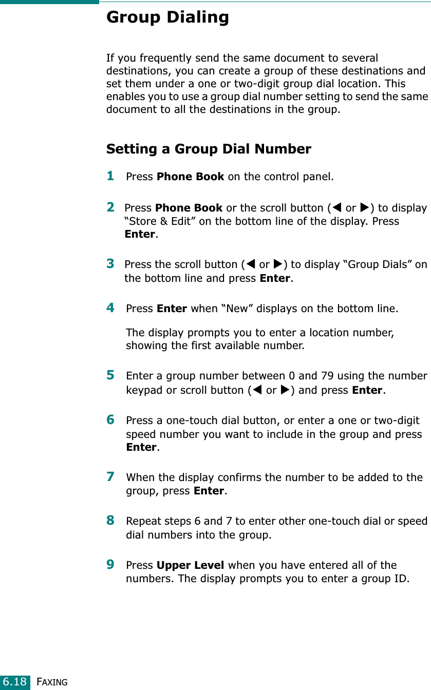FAXING6.18Group Dialing If you frequently send the same document to several destinations, you can create a group of these destinations and set them under a one or two-digit group dial location. This enables you to use a group dial number setting to send the same document to all the destinations in the group. Setting a Group Dial Number1Press Phone Book on the control panel. 2Press Phone Book or the scroll button (W or X) to display “Store &amp; Edit” on the bottom line of the display. Press Enter.3Press the scroll button (W or X) to display “Group Dials” on the bottom line and press Enter.4Press Enter when “New” displays on the bottom line.The display prompts you to enter a location number, showing the first available number. 5Enter a group number between 0 and 79 using the number keypad or scroll button (W or X) and press Enter.6Press a one-touch dial button, or enter a one or two-digit speed number you want to include in the group and press Enter.7When the display confirms the number to be added to the group, press Enter.8Repeat steps 6 and 7 to enter other one-touch dial or speed dial numbers into the group. 9Press Upper Level when you have entered all of the numbers. The display prompts you to enter a group ID.