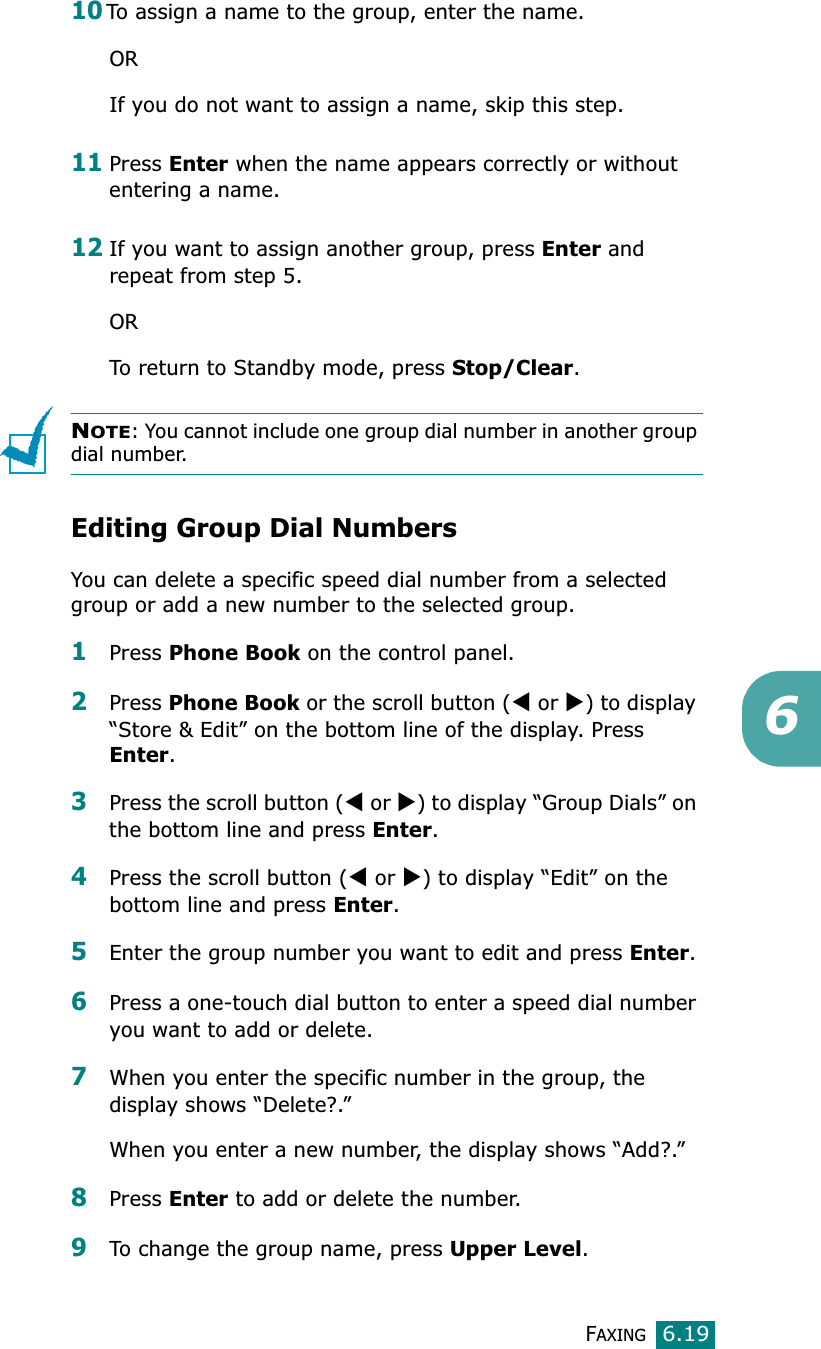FAXING6.19610To assign a name to the group, enter the name.ORIf you do not want to assign a name, skip this step. 11Press Enter when the name appears correctly or without entering a name.12If you want to assign another group, press Enter and repeat from step 5.ORTo return to Standby mode, press Stop/Clear.NOTE: You cannot include one group dial number in another group dial number.Editing Group Dial NumbersYou can delete a specific speed dial number from a selected group or add a new number to the selected group.1Press Phone Book on the control panel. 2Press Phone Book or the scroll button (W or X) to display “Store &amp; Edit” on the bottom line of the display. Press Enter.3Press the scroll button (W or X) to display “Group Dials” on the bottom line and press Enter.4Press the scroll button (W or X) to display “Edit” on the bottom line and press Enter.5Enter the group number you want to edit and press Enter.6Press a one-touch dial button to enter a speed dial number you want to add or delete.7When you enter the specific number in the group, the display shows “Delete?.”When you enter a new number, the display shows “Add?.”8Press Enter to add or delete the number.9To change the group name, press Upper Level.