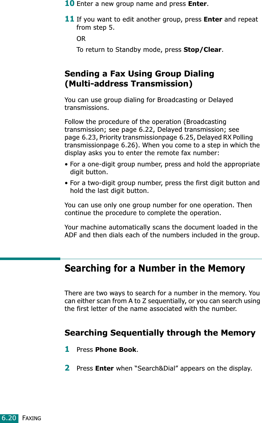 FAXING6.2010Enter a new group name and press Enter.11If you want to edit another group, press Enter and repeat from step 5.ORTo return to Standby mode, press Stop/Clear.Sending a Fax Using Group Dialing (Multi-address Transmission)You can use group dialing for Broadcasting or Delayed transmissions.Follow the procedure of the operation (Broadcasting transmission; see page 6.22, Delayed transmission; see page 6.23, Priority transmissionpage 6.25, Delayed RX Polling       transmissionpage 6.26). When you come to a step in which the display asks you to enter the remote fax number:• For a one-digit group number, press and hold the appropriate digit button.• For a two-digit group number, press the first digit button and hold the last digit button.You can use only one group number for one operation. Then continue the procedure to complete the operation. Your machine automatically scans the document loaded in the ADF and then dials each of the numbers included in the group. Searching for a Number in the MemoryThere are two ways to search for a number in the memory. You can either scan from A to Z sequentially, or you can search using the first letter of the name associated with the number. Searching Sequentially through the Memory1Press Phone Book.2Press Enter when “Search&amp;Dial” appears on the display.