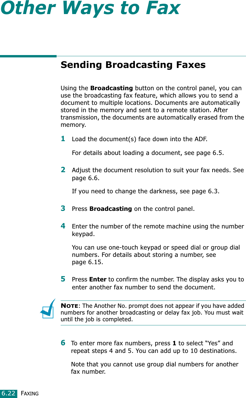 FAXING6.22Other Ways to FaxSending Broadcasting FaxesUsing the Broadcasting button on the control panel, you can use the broadcasting fax feature, which allows you to send a document to multiple locations. Documents are automatically stored in the memory and sent to a remote station. After transmission, the documents are automatically erased from the memory.1Load the document(s) face down into the ADF.For details about loading a document, see page 6.5.2Adjust the document resolution to suit your fax needs. See page 6.6.If you need to change the darkness, see page 6.3.3Press Broadcasting on the control panel.4Enter the number of the remote machine using the number keypad.You can use one-touch keypad or speed dial or group dial numbers. For details about storing a number, see page 6.15.5Press Enter to confirm the number. The display asks you to enter another fax number to send the document.NOTE: The Another No. prompt does not appear if you have added numbers for another broadcasting or delay fax job. You must wait until the job is completed.6To enter more fax numbers, press 1 to select “Yes” and repeat steps 4 and 5. You can add up to 10 destinations.Note that you cannot use group dial numbers for another fax number.