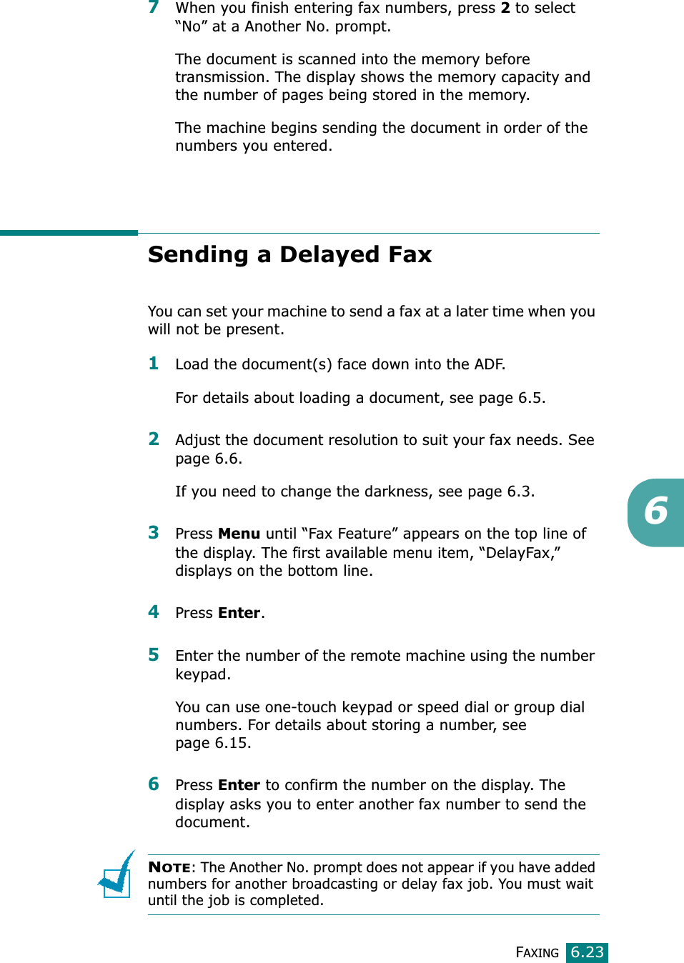 FAXING6.2367When you finish entering fax numbers, press 2 to select “No” at a Another No. prompt.The document is scanned into the memory before transmission. The display shows the memory capacity and the number of pages being stored in the memory.The machine begins sending the document in order of the numbers you entered.Sending a Delayed FaxYou can set your machine to send a fax at a later time when you will not be present. 1Load the document(s) face down into the ADF.For details about loading a document, see page 6.5.2Adjust the document resolution to suit your fax needs. See page 6.6.If you need to change the darkness, see page 6.3.3Press Menu until “Fax Feature” appears on the top line of the display. The first available menu item, “DelayFax,” displays on the bottom line.4Press Enter.5Enter the number of the remote machine using the number keypad.You can use one-touch keypad or speed dial or group dial numbers. For details about storing a number, see page 6.15.6Press Enter to confirm the number on the display. The display asks you to enter another fax number to send the document.NOTE: The Another No. prompt does not appear if you have added numbers for another broadcasting or delay fax job. You must wait until the job is completed.