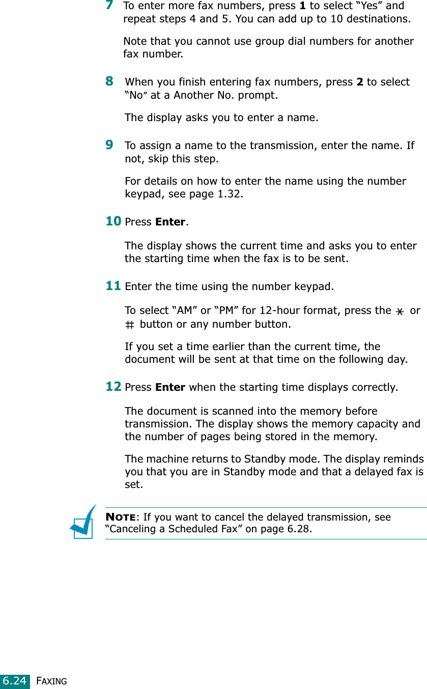 FAXING6.247To enter more fax numbers, press 1 to select “Yes” and repeat steps 4 and 5. You can add up to 10 destinations.Note that you cannot use group dial numbers for another fax number.8When you finish entering fax numbers, press 2 to select “No” at a Another No. prompt.The display asks you to enter a name. 9To assign a name to the transmission, enter the name. If not, skip this step.For details on how to enter the name using the number keypad, see page 1.32.10Press Enter.The display shows the current time and asks you to enter the starting time when the fax is to be sent. 11Enter the time using the number keypad.To select “AM” or “PM” for 12-hour format, press the   or  button or any number button.If you set a time earlier than the current time, the document will be sent at that time on the following day. 12Press Enter when the starting time displays correctly.The document is scanned into the memory before transmission. The display shows the memory capacity and the number of pages being stored in the memory.The machine returns to Standby mode. The display reminds you that you are in Standby mode and that a delayed fax is set.NOTE: If you want to cancel the delayed transmission, see “Canceling a Scheduled Fax” on page 6.28.