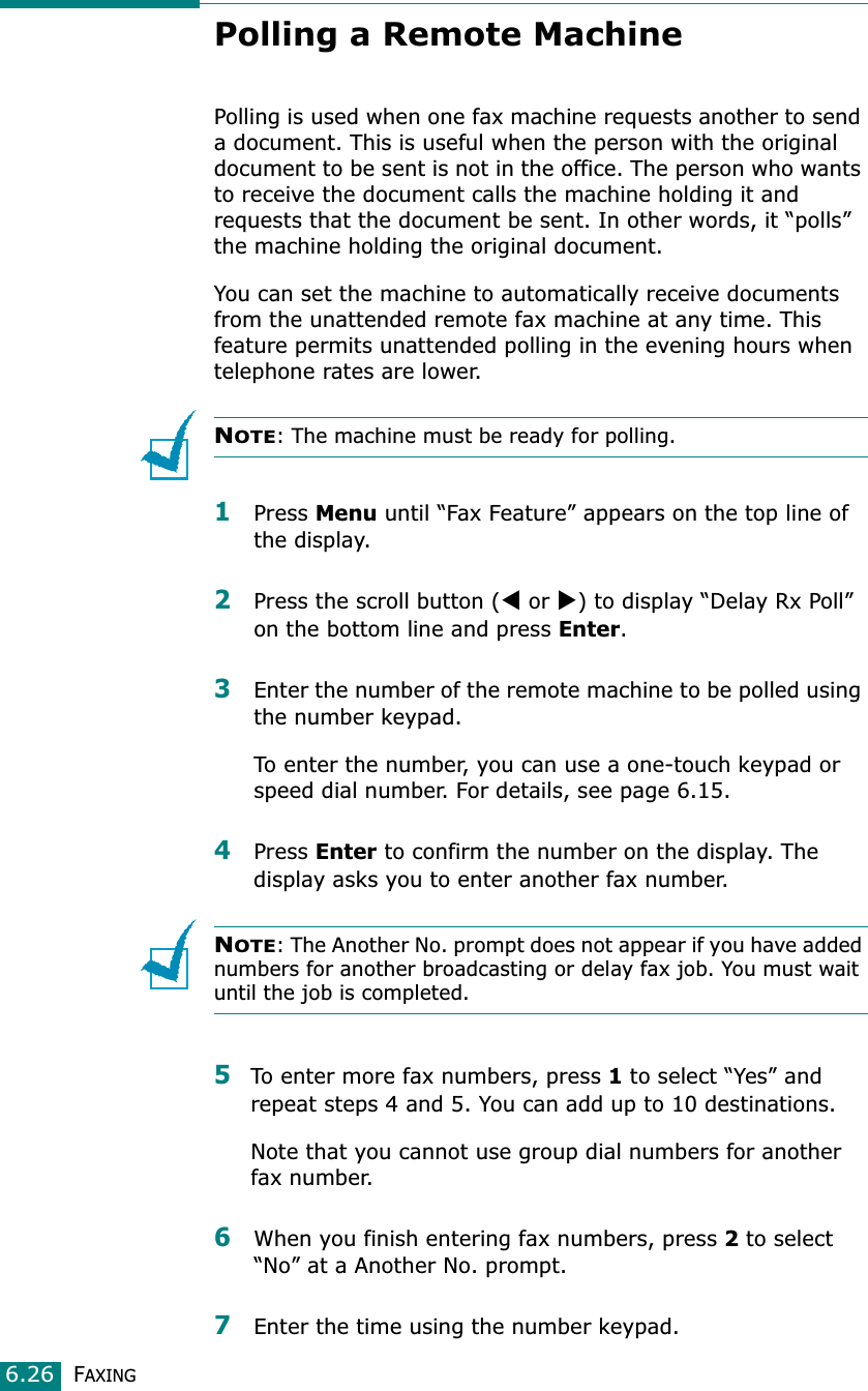 FAXING6.26Polling a Remote MachinePolling is used when one fax machine requests another to send a document. This is useful when the person with the original document to be sent is not in the office. The person who wants to receive the document calls the machine holding it and requests that the document be sent. In other words, it “polls” the machine holding the original document.You can set the machine to automatically receive documents from the unattended remote fax machine at any time. This feature permits unattended polling in the evening hours when telephone rates are lower.NOTE: The machine must be ready for polling.1Press Menu until “Fax Feature” appears on the top line of the display. 2Press the scroll button (W or X) to display “Delay Rx Poll” on the bottom line and press Enter.3Enter the number of the remote machine to be polled using the number keypad.To enter the number, you can use a one-touch keypad or speed dial number. For details, see page 6.15.4Press Enter to confirm the number on the display. The display asks you to enter another fax number.NOTE: The Another No. prompt does not appear if you have added numbers for another broadcasting or delay fax job. You must wait until the job is completed.5To enter more fax numbers, press 1 to select “Yes” and repeat steps 4 and 5. You can add up to 10 destinations.Note that you cannot use group dial numbers for another fax number.6When you finish entering fax numbers, press 2 to select “No” at a Another No. prompt.7Enter the time using the number keypad.