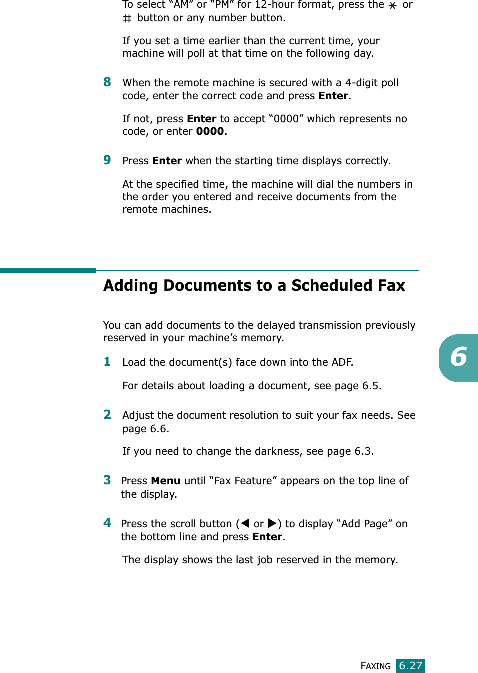 FAXING6.276To select “AM” or “PM” for 12-hour format, press the   or  button or any number button.If you set a time earlier than the current time, your machine will poll at that time on the following day.8When the remote machine is secured with a 4-digit poll code, enter the correct code and press Enter.If not, press Enter to accept “0000” which represents no code, or enter 0000.9Press Enter when the starting time displays correctly.At the specified time, the machine will dial the numbers in the order you entered and receive documents from the remote machines.Adding Documents to a Scheduled FaxYou can add documents to the delayed transmission previously reserved in your machine’s memory.1Load the document(s) face down into the ADF.For details about loading a document, see page 6.5.2Adjust the document resolution to suit your fax needs. See page 6.6.If you need to change the darkness, see page 6.3.3Press Menu until “Fax Feature” appears on the top line of the display. 4Press the scroll button (W or X) to display “Add Page” on the bottom line and press Enter.The display shows the last job reserved in the memory.