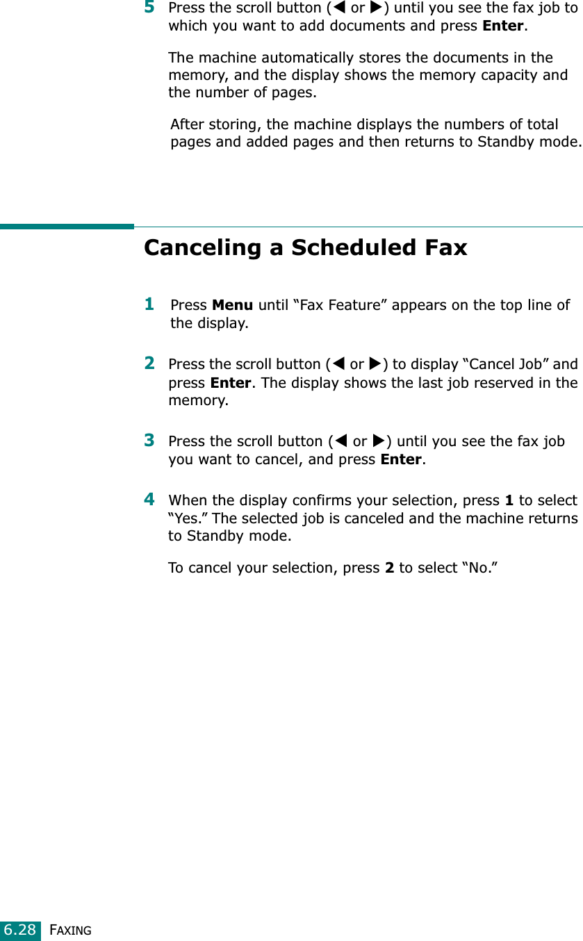 FAXING6.285Press the scroll button (W or X) until you see the fax job to which you want to add documents and press Enter.The machine automatically stores the documents in the memory, and the display shows the memory capacity and the number of pages. After storing, the machine displays the numbers of total pages and added pages and then returns to Standby mode.Canceling a Scheduled Fax1Press Menu until “Fax Feature” appears on the top line of the display. 2Press the scroll button (W or X) to display “Cancel Job” and press Enter. The display shows the last job reserved in the memory.3Press the scroll button (W or X) until you see the fax job you want to cancel, and press Enter.4When the display confirms your selection, press 1 to select “Yes.” The selected job is canceled and the machine returns to Standby mode.To cancel your selection, press 2 to select “No.”