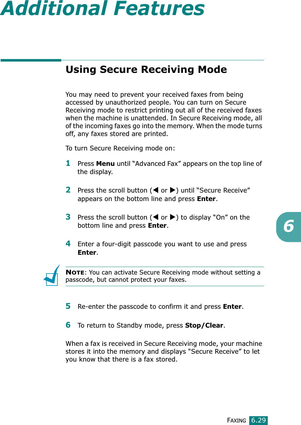 FAXING6.296Additional FeaturesUsing Secure Receiving ModeYou may need to prevent your received faxes from being accessed by unauthorized people. You can turn on Secure Receiving mode to restrict printing out all of the received faxes when the machine is unattended. In Secure Receiving mode, all of the incoming faxes go into the memory. When the mode turns off, any faxes stored are printed.To turn Secure Receiving mode on:1Press Menu until “Advanced Fax” appears on the top line of the display.2Press the scroll button (W or X) until “Secure Receive” appears on the bottom line and press Enter.3Press the scroll button (W or X) to display “On” on the bottom line and press Enter.4Enter a four-digit passcode you want to use and press Enter.NOTE: You can activate Secure Receiving mode without setting a passcode, but cannot protect your faxes.5Re-enter the passcode to confirm it and press Enter.6To return to Standby mode, press Stop/Clear.When a fax is received in Secure Receiving mode, your machine stores it into the memory and displays “Secure Receive” to let you know that there is a fax stored.
